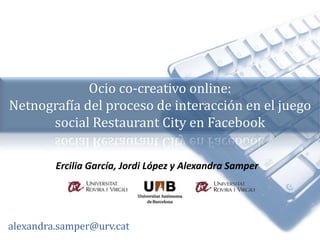 Ocio co-creativo online:  Netnografía del proceso de interacción en el juego social Restaurant City en Facebook Ercilia García, Jordi López y Alexandra Samper alexandra.samper@urv.cat 