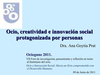 Ocio, creatividad e innovación social protagonizada por personas Dra. Ana Goytia Prat Ociogune 2011.  VII Foro de investigación, pensamiento y reflexión en torno al fenómeno del ocio.  Ocio e Innovación Social: Hacia un Ocio comprometido con el Desarrollo Humano. 09 de Junio de 2011 
