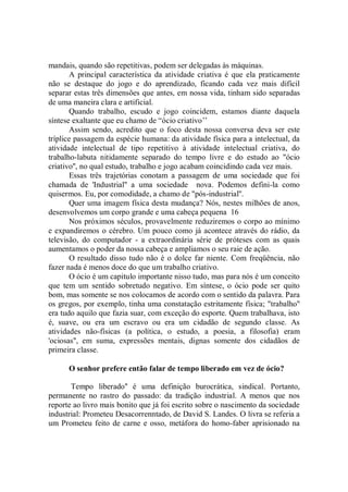 mandais, quando são repetitivas, podem ser delegadas às máquinas.
       A principal característica da atividade criativa é que ela praticamente
não se destaque do jogo e do aprendizado, ficando cada vez mais difícil
separar estas três dimensões que antes, em nossa vida, tinham sido separadas
de uma maneira clara e artificial.
       Quando trabalho, escudo e jogo coincidem, estamos diante daquela
síntese exaltante que eu chamo de “ócio criativo’’
       Assim sendo, acredito que o foco desta nossa conversa deva ser este
tríplice passagem da espécie humana: da atividade física para a intelectual, da
atividade intelectual de tipo repetitivo à atividade intelectual criativa, do
trabalho-labuta nitidamente separado do tempo livre e do estudo ao "ócio
criativo'', no qual estudo, trabalho e jogo acabam coincidindo cada vez mais.
       Essas três trajetórias conotam a passagem de uma sociedade que foi
chamada de 'Industrial'' a uma sociedade nova. Podemos defini-la como
quisermos. Eu, por comodidade, a chamo de "pós-industrial''.
       Quer uma imagem física desta mudança? Nós, nestes milhões de anos,
desenvolvemos um corpo grande e uma cabeça pequena 16
       Nos próximos séculos, provavelmente reduziremos o corpo ao mínimo
e expandiremos o cérebro. Um pouco como já acontece através do rádio, da
televisão, do computador - a extraordinária série de próteses com as quais
aumentamos o poder da nossa cabeça e ampliamos o seu raie de ação.
       O resultado disso tudo não é o dolce far niente. Com freqüência, não
fazer nada é menos doce do que um trabalho criativo.
       O ócio é um capitulo importante nisso tudo, mas para nós é um conceito
que tem um sentido sobretudo negativo. Em síntese, o ócio pode ser quito
bom, mas somente se nos colocamos de acordo com o sentido da palavra. Para
os gregos, por exemplo, tinha uma constatação estritamente física; "trabalho''
era tudo aquilo que fazia suar, com exceção do esporte. Quem trabalhava, isto
é, suave, ou era um escravo ou era um cidadão de segundo classe. As
atividades não-físicas (a política, o estudo, a poesia, a filosofia) eram
'ociosas'', em suma, expressões mentais, dignas somente dos cidadãos de
primeira classe.

      O senhor prefere então falar de tempo liberado em vez de ócio?

       Tempo liberado'' é uma definição burocrática, sindical. Portanto,
permanente no rastro do passado: da tradição industrial. A menos que nos
reporte ao livro mais bonito que já foi escrito sobre o nascimento da sociedade
industrial: Prometeu Desacorrenntado, de David S. Landes. O livra se referia a
um Prometeu feito de carne e osso, metáfora do homo-faber aprisionado na
 