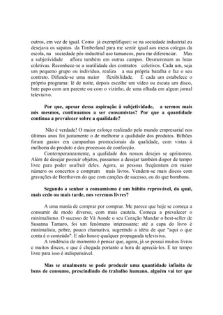 outros, em vez de igual. Como já exemplifiquei: se na sociedade industrial eu
desejava os sapatos da Timberland para me sentir igual aos meus colegas da
escola, na sociedade pós-industrial uso tamancos, para me diferenciar. Mas
a subjetividade aflora também em outras campos. Desmoronam as lutas
coletivas. Reconhece-se a inutilidade dos contratos coletivos. Cada um, seja
um pequeno grupo ou indivíduo, realiza a sua própria batalha e faz o seu
contrato. Difunde-se uma maior flexibilidade. E cada um estabelece o
próprio programa: lê de noite, depois escolhe um vídeo ou escuta um disco,
bate papo com um parente ou com o vizinho, de uma olhada em algum jornal
televisivo.

      Por que, apesar dessa aspiração â subjetividade, a sermos mais
nós mesmos, continuamos a ser consumistas? Por que a quantidade
continua a prevalecer sobre a qualidade?

       Não é verdade! O maior esforço realizado pelo mundo empresarial nos
últimos anos foi justamente o de melhorar a qualidade dos produtos. Bilhões
foram gastos em campanhas promocionais da qualidade, com vistas à
melhoria do produto e dos processos de confecção.
      Contemporaneamente, a qualidade dos nossos desejos se aprimorou.
Além de desejar possuir objetos, passamos a desejar também dispor de tempo
livre para poder usufruir deles. Agora, as pessoas freqüentam em maior
número os concertos e compram mais livros. Vendem-se mais discos com
gravações de Beethoven do que com canções de sucesso, ou do que bombons.

      Segundo o senhor o consumismo é um hábito reprovável, do qual,
mais cedo ou mais tarde, nos veremos livres?

       A uma mania de comprar por comprar. Me parece que hoje se começa a
consumir de modo diverso, com mais cautela. Começa a prevalecer o
minimalismo. O sucesso de Vá Aonde o seu Coração Mandar o best-seller de
Susanna Tamaro, foi um fenômeno interessante: até a capa do livro é
minimalista, pobre, pouco chamativa, sugerindo a idéia de que "aqui o que
conta é o conteúdo". E não houve qualquer propaganda televisiva.
       A tendência do momento é pensar que, agora, já se possui muitos livros
e muitos discos, e que é chegada portanto a hora de apreciá-los. E ter tempo
livre para isso é indispensável.

      Mas se atualmente se pode produzir uma quantidade infinita de
bens de consumo, prescindindo do trabalho humano, alguém vai ter que
 