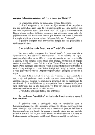comprar todas essas mercadorias? Quem e com que dinheiro?

      Há uma parcela enorme da humanidade privada desses bens.
      O ciclo é o seguinte: o rico compra o objeto novo e dá para o pobre o
que está superado ou com prazo de vencimento esgota- do. Deste modo, o uso
dos bens expande-se como óleo numa superfície. Agora se encontram na
Rússia alguns produtos italianos superados, que até pouco tempo arás nós
jogávamos fora e os russos nem sabiam que existiam. Em suma, o consumo
tem ainda diante de si quatro quintos da humanidade para "colonizar".
      É possível comprar essas mercadorias porque elas são produzidas a
custos decrescentes.

      A sociedade industrial fundava-se na ''razão''. E a nossa?

       Um outro valor emergente é a "emotividade''. E junto com ela a
"|feminilidade''. Na sociedade pré-industrial, a esfera emotiva em hiper-
poderosa: não tendo a menor idéia do porque de um raio, a culpa era atribuída
a Júpiter, e não sabendo como tratar uma criança, preparavam-se poções
contra o mau-olhado. Juan Cris terra dito: 'J'aime l'émotion qui corrige la
règle" (Amo a emoção que corrige a regra). Na sociedade industrial triunfou a
razão Georges Braque terra dito: 'J'aime la règle qui corrige l'émottíon" (Amo
a regra que corrige a emoção). O primeiro priorizando emoção e o segundo, a
regra.
       Na sociedade industrial foi a razão que triunfou. Hoje, conquistado o
que é racional, podemos voltar a valorizar sem temor também a esfera
emotiva. Emoção, fantasia, racionalidade e concretude são os ingredientes da
criatividade. A racionalidade nos permite executar bem as nossas tarefas, mas
sem emotividade não se cria nada de novo. Para ser criativo é essencial o
cruza- mento entre racionalismo e emotividade.
       O resultado é uma sociedade de tipo andrógino.

     Do machismo "sexofóbico" da indústria á androgenia o passo é
bem comprido.

       À primeira vista, a androginia pode ser confundida com a
homossexualidade. Mas não é disso que se trata. De fato, por maior que tenha
sido a evolução dos costumes, ainda hoje a maioria das pessoas considera o
homossexualismo um desvio da norma e, quando pensa em um período
histórico marcado por ele, lhe vem à mente, de forma imediata, a Atenas de
Péricles narrada no Banquete, o diálogo de Platão, ao qual já nos referimos.
 