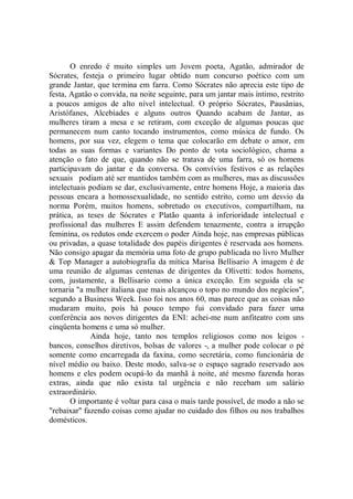 O enredo é muito simples um Jovem poeta, Agatâo, admirador de
Sócrates, festeja o primeiro lugar obtido num concurso poético com um
grande Jantar, que termina em farra. Como Sócrates não aprecia este tipo de
festa, Agatâo o convida, na noite seguinte, para um jantar mais íntimo, restrito
a poucos amigos de alto nível intelectual. O próprio Sócrates, Pausânias,
Aristófanes, Alcebíades e alguns outros Quando acabam de Jantar, as
mulheres tiram a mesa e se retiram, com exceção de algumas poucas que
permanecem num canto tocando instrumentos, como música de fundo. Os
homens, por sua vez, elegem o tema que colocarão em debate o amor, em
todas as suas formas e variantes Do ponto de vota sociológico, chama a
atenção o fato de que, quando não se tratava de uma farra, só os homens
participavam do jantar e da conversa. Os convívios festivos e as relações
sexuais podiam até ser mantidos também com as mulheres, mas as discussões
intelectuais podiam se dar, exclusivamente, entre homens Hoje, a maioria das
pessoas encara a homossexualidade, no sentido estrito, como um desvio da
norma Porém, muitos homens, sobretudo os executivos, compartilham, na
prática, as teses de Sócrates e Platão quanta à inferioridade intelectual e
profissional das mulheres E assim defendem tenazmente, contra a irrupção
feminina, os redutos onde exercem o poder Ainda hoje, nas empresas públicas
ou privadas, a quase totalidade dos papéis dirigentes é reservada aos homens.
Não consigo apagar da memória uma foto de grupo publicada no livro Mulher
& Top Manager a autobiografia da mítica Marisa Bellisario A imagem é de
uma reunião de algumas centenas de dirigentes da Olivetti: todos homens,
com, justamente, a Bellisario como a única exceção. Em seguida ela se
tornaria "a mulher italiana que mais alcançou o topo no mundo dos negócios'',
segundo a Business Week. Isso foi nos anos 60, mas parece que as coisas não
mudaram muito, pois há pouco tempo fui convidado para fazer uma
conferência aos novos dirigentes da ENI: achei-me num anfiteatro com uns
cinqüenta homens e uma só mulher.
              Ainda hoje, tanto nos templos religiosos como nos leigos -
bancos, conselhos diretivos, bolsas de valores -, a mulher pode colocar o pé
somente como encarregada da faxina, como secretária, como funcionária de
nível médio ou baixo. Deste modo, salva-se o espaço sagrado reservado aos
homens e eles podem ocupá-lo da manhã à noite, até mesmo fazenda horas
extras, ainda que não exista tal urgência e não recebam um salário
extraordinário.
       O importante é voltar para casa o mais tarde possível, de modo a não se
"rebaixar'' fazendo coisas como ajudar no cuidado dos filhos ou nos trabalhos
domésticos.
 