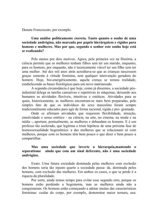 Donata Francescato, por exemplo.

      Uma análise politicamente correta. Tanto quanto o sonho de uma
sociedade andrógina, não marcada por papéis hierárquicos e rígidos para
homens e mulheres. Mas por que, segundo o senhor este sonho hoje está
se realizando?

       Pelo menos por dois motivos. Agora, pela primeira vez na História, a
ciência permite que as mulheres tenham filhos sem ter um marido, enquanto,
para os homens, por enquanto, não é tecnicamente viável ter um filho sem ter
uma mulher. Até dez mil anos atrás acreditava-se que as crianças nascessem
graças somente à virtude feminina, sem qualquer intervenção geradora do
homem. Hoje, bio-energéticamente, aquela crença se tornou realidade,
estabelecendo as bases fisiológicas para um novo matriarcado.
       A segunda circunstância é que hoje, como já dissemos, a sociedade pós-
industrial delega as tarefas cansativas e repetitivas às máquinas, deixando aos
humanos as atividades flexíveis, intuitivas e estéticas. Atividades para as
quais, historicamente, as mulheres encontram-se mais bem preparadas, pelo
simples fato de que os indivíduos do sexo masculino foram sempre
tradicionalmente educados para agir de forma racional, rígida e pro- gramada.
       Onde se afirmam atividades que requerem flexibilidade, intuição,
emotividade e senso estético - na ciência, na arte, no cinema, na moda e na
mídia -, aportam, pontualmente, as mulheres e debandam os homens. E é um
professo tão acelerado, que legitima a triste hipótese de uma próxima fase de
homossexualidade hegemônica: a das mulheres que se relacionam só com
mulheres, porque com os homens têm bem pouco o que dizer e bem pouco a
compartilhar.

      Mas uma sociedade que inverte a hierarquia,mantendo o
separatismo ainda que com um sinal deferente, não é uma sociedade
andrógina.

      Exato. Uma futura sociedade dominada pelas mulheres com exclusão
dos homens seria tão injusto quarto a sociedade passa- da, dominada pelos
homens, com exclusão das mulheres. Em ambos os casos, o que se perde é a
riqueza da pluralidade.
      Por sorte, ainda temos tempo para evitar esse segundo erro, porque os
homens estão perdendo a hegemonia, mas as mulheres ainda não a
conquistaram. Os homens estão começando a adotar muitas das características
femininas: cuidar do corpo, por exemplo, demonstrar maior ternura, usa:
 