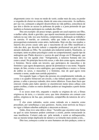 alegremente cores vis- tosas no modo de vestir, cuidar mais da casa, ou perder
a vergonha de chorar no cinema, diante de uma cena comovente. As mulheres,
por sua vez, começam a adquirir desenvoltura na vida publica, consciência de
que têm o direito ao acesso às poltronas do poder e a justa pretensão de que
também os homens participem no cuidado dos filhos.
       Dou um exemplo: até pouco tempo, quando um casal esperava um filho,
a mulher sabia, desde a gravidez, que aquele nascimento provocaria mudanças
radicais na sua vida: nos seus horários, compromissos, dedicação ao trabalho e
na carreira. O marido, ao contrario, sabia que todas as suas atividades
prosseguiriam exatamente como antes, inalteradas. Hoje em dia, isso mudou: a
maioria dos jovens casais sabe que o nascimento de um filho modificará a
vida dos dois, que deverão reduzir o empenho profissional em prol de uma
atenção dedicada ao filho. Na sociedade pós-industrial poderá, finalmente, se
recompor, tanto no plano psicológico como no comportamental, aquele tipo de
androginia que Platão descreve e acerca do qual divaga em O Banquete, que
mais uma vez me agrada citar: ''Antigamente, a natureza humana não era
como a atual. No princípio havia três sexos, e não dois como agora, masculino
e feminino. Havia ainda um terceiro, que participava do masculino e do
feminino e que agora desapareceu, apesar de permanecer o seu nome. Naquele
tempo, de fato, existia o sexo andrógino, que compartilhava o nome e a forma
de ambos os sexos, o masculino e o feminino, mas do qual agora resta
somente o nome, usado num sentido pejorativo.
       Em segundo lugar, a figura das pessoas era completamente redonda, as
costas e os quadris formavam um circulo, e elas tinham quatro mãos e quadre
pernas, e sobre o pescoço redondo, dois rostos idênticos. Essas duas faces que
estavam viradas para lados opostos se encontravam numa única cabeça com
quatro orelhas, e todos os outros detalhes podem ser imaginados a partir destas
indicações...
       E os sexos eram três, enquanto o macho se originou do sol, a fêmea
originou-se da terra, e o terceiro sexo, que tinta elementos em comum com
ambos, originou-se da lua, que, justamente, compartilha da natureza do sol e
da terra.
       E eles eram redondos, assim como redonda era a maneira como
procediam, por semelhança a seus genitores. Assim, eram terríveis na força e
no vigor e tinham soberbas ambições e atacavam os deuses...
       Então, Zeus teve uma idéia e disse: "Acredito que encontrei uma forma
na qual os seres humanos podem continuar a existir, porém renunciando às
suas insolências. Cortarei cada um pela metade, e assim se enfraquecerão,
mas ao mesmo tempo duplicarão de número e se tornarão mais unidos a nós...
       Dito isso, começou a cortar os seres humanos em dois pedaços, como se
 