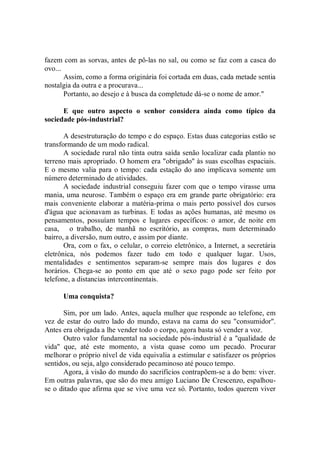 fazem com as sorvas, antes de pô-las no sal, ou como se faz com a casca do
ovo...
       Assim, como a forma originária foi cortada em duas, cada metade sentia
nostalgia da outra e a procurava...
       Portanto, ao desejo e à busca da completude dá-se o nome de amor."

      E que outro aspecto o senhor considera ainda como típico da
sociedade pós-industrial?

       A desestruturação do tempo e do espaço. Estas duas categorias estão se
transformando de um modo radical.
       A sociedade rural não tinta outra saída senão localizar cada plantio no
terreno mais apropriado. O homem era "obrigado'' às suas escolhas espaciais.
E o mesmo valia para o tempo: cada estação do ano implicava somente um
número determinado de atividades.
       A sociedade industrial conseguiu fazer com que o tempo virasse uma
mania, uma neurose. Também o espaço era em grande parte obrigatório: era
mais conveniente elaborar a matéria-prima o mais perto possível dos cursos
d'água que acionavam as turbinas. E todas as ações humanas, até mesmo os
pensamentos, possuíam tempos e lugares específicos: o amor, de noite em
casa, o trabalho, de manhã no escritório, as compras, num determinado
bairro, a diversão, num outro, e assim por diante.
       Ora, com o fax, o celular, o correio eletrônico, a Internet, a secretária
eletrônica, nós podemos fazer tudo em todo e qualquer lugar. Usos,
mentalidades e sentimentos separam-se sempre mais dos lugares e dos
horários. Chega-se ao ponto em que até o sexo pago pode ser feito por
telefone, a distancias intercontinentais.

      Uma conquista?

       Sim, por um lado. Antes, aquela mulher que responde ao telefone, em
vez de estar do outro lado do mundo, estava na cama do seu "consumidor''.
Antes era obrigada a lhe vender todo o corpo, agora basta só vender a voz.
       Outro valor fundamental na sociedade pós-industrial é a ''qualidade de
vida'' que, até este momento, a vista quase como um pecado. Procurar
melhorar o próprio nível de vida equivalia a estimular e satisfazer os próprios
sentidos, ou seja, algo considerado pecaminoso até pouco tempo.
       Agora, à visão do mundo do sacrifícios contrapõem-se a do bem: viver.
Em outras palavras, que são do meu amigo Luciano De Crescenzo, espalhou-
se o ditado que afirma que se vive uma vez só. Portanto, todos querem viver
 