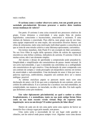 mais e melhor.

      O carisma como o senhor observava antes, tem um grande peso na
sociedade pós-industrial. Devemos procurar o motivo disto também
nessas mudanças de valores?

       Em parte. O carisma é uma coisa essencial nos processos criativos de
grupo. Como dizíamos a criatividade é uma poção feita de muitos
ingredientes: conscientes e inconscientes, emocionais e racionais. É uma
mistura de fantasia e concretude. Para obtê-la, num grupo seja de um time,
uma equipe empresarial ou uma nação, são necessários diversos fatores: um
clima de entusiasmo, tanto uma motivação individual quanto a consciência de
que se trata de uma missão coletiva e uma liderança apaixonante, carismática.
       Em termos mundiais, João Paulo II é um exemplo de líder carismático.
No seu livro Oltre la soglia della speranza (Além da soleira da esperança)
encontra-se uma ênfase continua, indicadora do carisma. O carisma é feito de
muitas coisas, não é um elemento simples.
       Até mesmo o desejo de aprofundar a compreensão pode prejudicá-lo.
Simplicidade e simplificação são características do pensa- mento racional. Já
um certo mal-entendido, o que é entendido nas entrelinhas ou a ambigüidade
são característicos do agir emotivo. Uma declaração de amor comparada com
um contrato de compra e venda pressupõe um desperdício enorme em termos
de emotividade e mal-entendidos. Uma declaração de amor é feita por tons e
palavras equívocas, ambivalentes, enquanto um contrato deve ser o menos
ambíguo possível.
       As ultimas encíclicas papais se parecem muito mais com uma
declaração de amor e de fé do que com a estipulação de um contrato, sob este
critério de ambivalência. E ai o carisma faz e acontece: nos mal-entendidos, na
complexidade, nas nuances, no mesclado, no dito e não dito. Em tudo aquilo
que definimos como pós-moderno.
          .
       Um valor tipicamente pós-industrial, ao qual o senhor se refere
freqüentemente, é o nomadismo, tanto na sua mais antiga forma física
como na sua mais recente versão virtual. Hoje ele expressa uma
inquietação nova ou um desejo? O senhor gostaria |de falar disso?

      Dentro de cada um de nós uma parte sente uma espécie de horror ao
domicílio fixo e deseja vagar pelo mundo, sem pouso.
      Uma outra sente a necessidade de ter um lugar onde guardar os
chinelos, um lar estável onde passa sempre viver. Algumas vezes uma dessas
 
