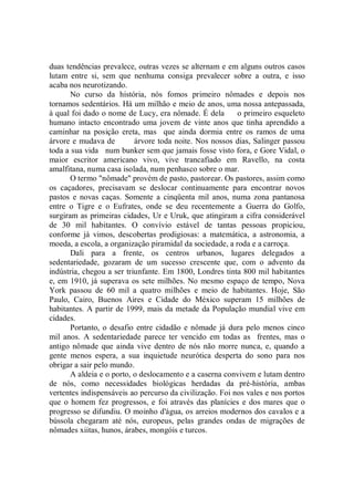 duas tendências prevalece, outras vezes se alternam e em alguns outros casos
lutam entre si, sem que nenhuma consiga prevalecer sobre a outra, e isso
acaba nos neurotizando.
       No curso da história, nós fomos primeiro nômades e depois nos
tornamos sedentários. Há um milhão e meio de anos, uma nossa antepassada,
à qual foi dado o nome de Lucy, era nômade. É dela        o primeiro esqueleto
humano intacto encontrado uma jovem de vinte anos que tinha aprendido a
caminhar na posição ereta, mas que ainda dormia entre os ramos de uma
árvore e mudava de         árvore toda noite. Nos nossos dias, Salinger passou
toda a sua vida num bunker sem que jamais fosse visto fora, e Gore Vidal, o
maior escritor americano vivo, vive trancafiado em Ravello, na costa
amalfitana, numa casa isolada, num penhasco sobre o mar.
       O termo "nômade'' provém de pasto, pastorear. Os pastores, assim como
os caçadores, precisavam se deslocar continuamente para encontrar novos
pastos e novas caças. Somente a cinqüenta mil anos, numa zona pantanosa
entre o Tigre e o Eufrates, onde se deu recentemente a Guerra do Golfo,
surgiram as primeiras cidades, Ur e Uruk, que atingiram a cifra considerável
de 30 mil habitantes. O convívio estável de tantas pessoas propiciou,
conforme já vimos, descobertas prodigiosas: a matemática, a astronomia, a
moeda, a escola, a organização piramidal da sociedade, a roda e a carroça.
       Dali para a frente, os centros urbanos, lugares delegados a
sedentariedade, gozaram de um sucesso crescente que, com o advento da
indústria, chegou a ser triunfante. Em 1800, Londres tinta 800 mil habitantes
e, em 1910, já superava os sete milhões. No mesmo espaço de tempo, Nova
York passou de 60 mil a quatro milhões e meio de habitantes. Hoje, São
Paulo, Cairo, Buenos Aires e Cidade do México superam 15 milhões de
habitantes. A partir de 1999, mais da metade da População mundial vive em
cidades.
       Portanto, o desafio entre cidadão e nômade já dura pelo menos cinco
mil anos. A sedentariedade parece ter vencido em todas as frentes, mas o
antigo nômade que ainda vive dentro de nós não morre nunca, e, quando a
gente menos espera, a sua inquietude neurótica desperta do sono para nos
obrigar a sair pelo mundo.
       A aldeia e o porto, o deslocamento e a caserna convivem e lutam dentro
de nós, como necessidades biológicas herdadas da pré-história, ambas
vertentes indispensáveis ao percurso da civilização. Foi nos vales e nos portos
que o homem fez progressos, e foi através das planícies e dos mares que o
progresso se difundiu. O moinho d'água, os arreios modernos dos cavalos e a
bússola chegaram até nós, europeus, pelas grandes ondas de migrações de
nômades xiitas, hunos, árabes, mongóis e turcos.
 