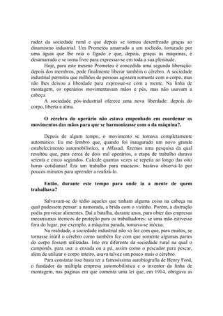 rudez da sociedade rural e que depois se tornou desenfreado graças ao
dinamismo industrial. Um Prometeu amarrado a um rochedo, torturado por
uma águia que lhe roia o fígado e que, depois, graças às máquinas, é
desamarrado e se torna livre para expressar-se em toda a sua plenitude.
      Hoje, para este mesmo Prometeu é concedida uma segunda liberação:
depois dos membros, pode finalmente liberar também o cérebro. A sociedade
industrial permitiu que milhões de pessoas agissem somente com o corpo, mas
não lhes deixou a liberdade para expressar-se com a mente. Na linha de
montagem, os operários movimentavam mãos e pés, mas não usavam a
cabeça.
      A sociedade pós-industrial oferece uma nova liberdade: depois do
corpo, liberta a alma.

     O cérebro do operário não estava empenhado em coordenar os
movimentos das mãos para que se harmonizasse com o da máquina?.

       Depois de algum tempo, o movimento se tornava completamente
automático. Eu me lembro que, quando foi inaugurado um novo grande
estabelecimento automobilístico, a Alfasud, fizemos uma pesquisa da qual
resultou que, para cerca de dois mil operários, a etapa de trabalho durava
setenta e cinco segundos. Calcule quantas vezes se repetia ao longo das oito
horas cotidianas! Era um trabalho para macacos: bastava observá-lo por
poucos minutos para aprender a realizá-lo.

      Então, durante este tempo para onde ia a mente de quem
trabalhava?

      Salvavam-se do tédio aqueles que tinham alguma coisa na cabeça na
qual pudessem pensar: a namorada, a brida com o vizinho. Porém, a distração
podia provocar alimentes. Daí a batalha, durante anos, para obter das empresas
mecanismos técnicos de proteção para os trabalhadores: se uma mão estivesse
fora do lugar, por exemplo, a máquina parada, tornava-se inócua.
      Na realidade, a sociedade industrial não só fez com que, para muitos, se
tornasse inútil o cérebro como também fez com que somente algumas partes
do corpo fossem utilizadas. Isto era diferente da sociedade rural na qual o
camponês, para usa: a enxada ou a pá, assim como o pescador para pescar,
além de utilizar o corpo inteiro, usava talvez um pouco mais o cérebro.
      Para constatar isso basta ter a famosíssima autobiografia de Henry Ford,
o fundador da múltipla empresa automobilística e o inventor da linha de
montagem, nas paginas em que comenta uma lei que, em 1914, obrigava as
 