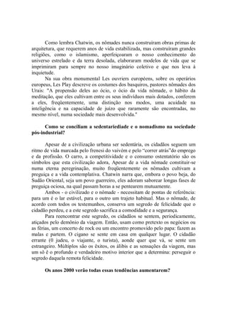 Como lembra Chatwin, os nômades nunca construíram obras primas de
arquitetura, que requerem anos de vida estabilizada, mas construíram grandes
religiões, como o islamismo, aperfeiçoaram o nosso conhecimento do
universo estrelado e da terra desolada, elaboraram modelos de vida que se
imprimiram para sempre no nosso imaginário coletivo e que nos leva à
inquietude.
       Na sua obra monumental Les ouvriers européens, sobre os operários
europeus, Les Play descreve os costumes dos basquiros, pastores nômades dos
Urais: "A propensão deles ao ócio, o ócio da vida nômade, o hábito da
meditação, que eles cultivam entre os seus indivíduos mais dotados, conferem
a eles, freqüentemente, uma distinção nos modos, uma acuidade na
inteligência e na capacidade de juízo que raramente são encontradas, no
mesmo nível, numa sociedade mais desenvolvida.''

      Como se conciliam a sedentariediade e o nomadismo na sociedade
pós-industrial?

       Apesar de a civilização urbana ser sedentária, os cidadãos seguem um
ritmo de vida marcada pelo frenesi do vaivém e pelo “correr atrás”do emprego
e da profissão. O carro, a competitividade e o consumo ostentatório são os
símbolos que esta civilização adora, Apesar de a vida nômade constituir-se
numa eterna peregrinação, muito freqüentemente os nômades cultivam a
preguiça e a vida contemplativa. Chatwin narra que, embora o povo beja, do
Sudão Oriental, seja um povo guerreiro, eles adoram saborear longas fases de
preguiça ociosa, na qual passam horas a se pentearem mutuamente.
       Ambos - o civilizado e o nômade - necessitam de pontas de referência:
para um é o lar estável, para o outro um trajeto habitual. Mas o nômade, de
acordo com todos os testemunhos, conserva um segredo de felicidade que o
cidadão perdeu, e a este segredo sacrifica a comodidade e a segurança.
       Para reencontrar este segredo, os cidadãos se sentem, periodicamente,
atiçados pelo demônio da viagem. Então, usam como pretexto os negócios ou
as férias, um concerto de rock ou um encontro promovido pelo papa: fazem as
malas e partem. O cigano se sente em casa em qualquer lugar. O cidadão
errante (0 judeu, o viajante, o turista), aonde quer que vá, se sente um
estrangeiro. Múltiplos são os êxitos, os álibis e as sensações da viagem, mas
um sô ê o profundo e verdadeiro motivo interior que a determina: perseguir o
segredo daquela remota felicidade.

      Os anos 2000 verão todas essas tendências aumentarem?
 