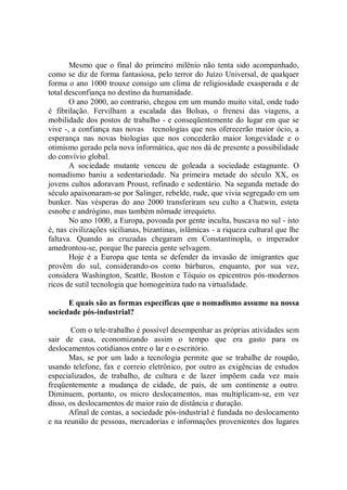 Mesmo que o final do primeiro milênio não tenta sido acompanhado,
como se diz de forma fantasiosa, pelo terror do Juízo Universal, de qualquer
forma o ano 1000 trouxe consigo um clima de religiosidade exasperada e de
total desconfiança no destino da humanidade.
       O ano 2000, ao contrario, chegou em um mundo muito vital, onde tudo
é fibrilação. Fervilham a escalada das Bolsas, o frenesi das viagens, a
mobilidade dos postos de trabalho - e conseqüentemente do lugar em que se
vive -, a confiança nas novas tecnologias que nos oferecerão maior ócio, a
esperança nas novas biologias que nos concederão maior longevidade e o
otimismo gerado pela nova informática, que nos dá de presente a possibilidade
do convívio global.
       A sociedade mutante venceu de goleada a sociedade estagnante. O
nomadismo baniu a sedentariedade. Na primeira metade do século XX, os
jovens cultos adoravam Proust, refinado e sedentário. Na segunda metade do
século apaixonaram-se por Salinger, rebelde, rude, que vivia segregado em um
bunker. Nas vésperas do ano 2000 transferiram seu culto a Chatwin, esteta
esnobe e andrógino, mas também nômade irrequieto.
       No ano 1000, a Europa, povoada por gente inculta, buscava no sul - isto
é, nas civilizações sicilianas, bizantinas, islâmicas - a riqueza cultural que lhe
faltava. Quando as cruzadas chegaram em Constantinopla, o imperador
amedrontou-se, porque lhe parecia gente selvagem.
       Hoje é a Europa que tenta se defender da invasão de imigrantes que
provêm do sul, considerando-os como bárbaros, enquanto, por sua vez,
considera Washington, Seattle, Boston e Tóquio os epicentros pós-modernos
ricos de sutil tecnologia que homogeiniza tudo na virtualidade.

      E quais são as formas específicas que o nomadismo assume na nossa
sociedade pós-industrial?

        Com o tele-trabalho é possível desempenhar as próprias atividades sem
sair de casa, economizando assim o tempo que era gasto para os
deslocamentos cotidianos entre o lar e o escritório.
       Mas, se por um lado a tecnologia permite que se trabalhe de roupão,
usando telefone, fax e correio eletrônico, por outro as exigências de estudos
especializados, de trabalho, de cultura e de lazer impõem cada vez mais
freqüentemente a mudança de cidade, de país, de um continente a outro.
Diminuem, portanto, os micro deslocamentos, mas multiplicam-se, em vez
disso, os deslocamentos de maior raio de distância e duração.
       Afinal de contas, a sociedade pós-industrial é fundada no deslocamento
e na reunião de pessoas, mercadorias e informações provenientes dos lugares
 