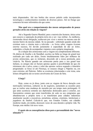 mais disparatados. Até nos botões dos nossos paletós estão incorporados
tecnologias e conhecimentos reunidos de diversos países. Até no frango que
comemos há mais informática do que carne.

      Mas qual era o comportamento dos nossos antepassados de pouca
gerações atrás em relação ás viagens?

       Até a Segunda Guerra Mundial, para a maioria dos homens, única coisa
que causava a separação da própria terra era o ser- viço militar. As mulheres,
exoneradas dessa obrigação, acabavam por viver e morrer na mesma casa do
mesmo bairro da mesma cidade. Se no passado - sobretudo quando ainda não
existiam nem o cinema nem a televisão - os livros sobre viagens tiveram
enorme sucesso, foi devido justamente à capacidade de dar ao leitor,
sedentário, a ilusão de acompanhar viajantes com a própria imaginação.
       Já a relação dos aristocratas com a viagem era completamente diferente.
Os diários de Goethe e de Stendhal, escritos na Itália ao longo do grand tour
realizado por cada um deles, foram imediatamente lidos por milhares de
jovens aristocratas, que os imitaram, descendo até a nossa península, para
visitá-la. Na Rússia quando um aristocrata partia para o seu grand tour
italiano, os amigos não só faziam apostas quanto à possibilidade de que ele
retornasse são e salvo, como o valor das apostas variava segundo o itinerário
programado: se fosse só até Florença, se ousasse chegar a Nápoles ou, em
caso extremo, até Palermo. Sobre as aventuras relacionadas a este tema, uma
leitura obrigatória são os textos envolventes de Cesare de Seta.

      E hoje?

      Hoje, como eu já disse, junto com as viagens de breve duração com
motivações turísticas, culturais ou de negócios, aumentam as ocasiões para
que se realize uma mudança de moradia por um tempo mais prolongado. O
que antes acontecia somente aos diplomatas deslocados para o exterior, aos
funcionários estatais que eram transferidos de sede ou aos emigrantes que
abandonavam a própria terra e se transferiam para cidades industriais
atualmente sucede a executivos, jornalistas, artistas, cientistas, intelectuais e
jogadores de futebol. Calcula-se que, nos Estados Unidos, um cidadão
moderno mude, em média, dezesseis vezes de casa durante a própria vida. Na
Europa, este média é de nove vezes.

    E quais são as conseqüências disso para a personalidade dos ''novos
nômades''?
 
