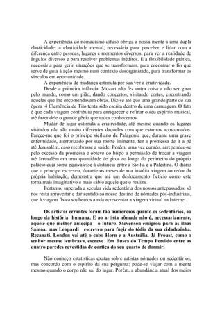 A experiência do nomadismo difuso obriga a nossa mente a uma dupla
elasticidade: a elasticidade mental, necessária para perceber e lidar com a
diferença entre pessoas, lugares e momentos diversos, para ver a realidade de
ângulos diversos e para resolver problemas inéditos. E a flexibilidade prática,
necessária para gerir situações que se transformam, para encontrar o fio que
serve de guia à ação mesmo num contexto desorganizado, para transformar os
vínculos em oportunidade.
       A experiência de mudança estimula por sua vez a criatividade.
       Desde a primeira infância, Mozart não fez outra coisa a não ser girar
pelo mundo, como um pião, dando concertos, visitando cortes, encontrando
aqueles que lhe encomendavam obras. Diz-se até que uma grande parte de sua
ópera .4 Clemência de Tito tenta sido escrita dentro de uma carruagem. O fato
é que cada viagem contribuiu para enriquecer e refinar o seu espírito musical,
até fazer dele o grande gênio que todos conhecemos.
       Mudar de lugar estimula a criatividade, até mesmo quando os lugares
visitados não são muito diferentes daqueles com que estamos acostumados.
Parece-me que foi o príncipe siciliano de Palagonia que, durante uma grave
enfermidade, aterrorizado por sua morte iminente, fez a promessa de ir a pé
até Jerusalém, caso recobrasse a saúde. Porém, uma vez curado, arrependeu-se
pelo excesso da promessa e obteve do bispo a permissão de trocar a viagem
até Jerusalém em uma quantidade de giros ao longo do perímetro do próprio
palácio cuja soma equivalesse à distancia entre a Sicília e a Palestina. O diário
que o príncipe escreveu, durante os meses de sua insólita viagem ao redor da
própria habitação, demonstra que até um deslocamento fictício como este
torna mais imaginativo e mais sábio aquele que o realiza.
       Portanto, superada a secular vida sedentária dos nossos antepassados, sô
nos resta aproveitar e dar sentido ao nosso destino de nômades pós-industriais,
que à viagem física soubemos ainda acrescentar a viagem virtual na Internet.

      Os artistas errantes foram tão numerosos quanto os sedentários, ao
longo da história humana. E ao artista nômade não é, necessariamente,
aquele que melhor antecipa o futuro. Stevenson emigrou para as ilhas
Samoa, mas Leopardi escreveu para fugir do tédio da sua cidadezinha.
Recanati. London vai até o cabo Horn e a Austrália. Já Proust, como o
senhor mesmo lembrava, escreve Em Busca do Tempo Perdido entre as
quatro paredes revestidas de cortiça do seu quarto de dormir.

     Não conheço estatísticas exatas sobre artistas nômades ou sedentários,
mas concordo com o espírito da sua pergunta: pode-se viajar com a mente
mesmo quando o corpo não sai do lugar. Porém, a abundância atual dos meios
 