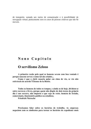 de transporte, somada aos meios de comunicação e à possibilidade de
navegação virtual, praticamente zera os casos de pessoas criativas que não Se
movem.




      Nono Capítulo

      O servilismo Zeloso
      A primeira razão pela qual os homens sevem com boa vontade é
porque nascem servos e como tal são criados...
      Como é que o chefe ousaria pular em cima de vós, se vós não
estivésseis de acordo? Étienne de la Boétie.


      Todos os homens de todos os tempos, e ainda os de hoje, dividem-se
entre escravos e livres, porque quem não dispõe de dois terços do próprio
dia é um escravo, não importa o que seja de resto. homem de Estado,
comerciante, funcionário publico ou estudioso.
      Friedrich Nietzsche



      Precisamos falar sobre os horários de trabalho. As empresas
negociam com os sindicatos para tornar os horários de expediente mais
 