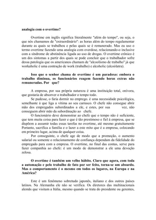 analogia com o overtime?

      Overtime em inglês significa literalmente "além do tempo", ou seja, o
que nós chamamos de "extraordinário'': as horas além do tempo regulamentar
durante as quais se trabalhou e pelas quais se é remunerado. Mas eu uso o
termo overtime fazendo uma analogia com overdose, relacionando-o inclusive
com a síndrome de abstinência ligada ao uso de drogas. O overtime crônico é
um dos sintomas a partir dos quais se pode concluir que o trabalhador sofre
dessa patologia que os americanos chamam de "alcoolismo de trabalho'' já que
workaholic é uma contração de work (trabalho) e alcoholic (alcoólatra).

      Isso que o senhor chama de overtime é um paradoxo: embora o
trabalho diminua, os funcionários reagem fazendo horas extras não
remuneradas. Por que?

       A empresa, por sua própria natureza é uma instituição total, onívora,
que gostaria de absorver o trabalhador o tempo todo.
       Se pudesse, o faria dormir no emprego. é uma necessidade psicológica,
semelhante à que liga a vítima ao seu carrasco. O chefe não consegue abrir
mão dos empregados subordinados a ele, e estes, por sua               vez, não
conseguem abrir mão da subordinação ao chefe.
       O funcionário deve demonstrar ao chefe que o tempo não é suficiente,
que tem muita coisa para fazer e que é tão prestimoso e fiel à empresa, que se
dispõem a assumir todas essas tarefas no overtime, até mesmo gratuitamente
Portanto, sacrifica a família e o lazer a este mito que é a empresa, colocando
em primeiro lugar, acima de qualquer coisa.
       Por conseguinte, o chefe age de modo que a promoção, o aumento
salarial ou somente o relacionamento de confiança dependam da fidelidade do
empregado para com a empresa. O overtime, no final das contas, serve para
fazer companhia ao chefe: é um modo de demonstrar a ele uma devoção
zelosa.

      O overtime é também um velho hábito. Claro que agora, com toda
a automação e pelo trabalho de fato por ser feito, torna-se um absurdo.
Mas o comportamento é o mesmo em todos os lugares, na Europa e na
América?

       Este é um fenômeno sobretudo japonês, italiano e dos outros países
latinos. Na Alemanha ele não se verifica. Os diretores das multinacionais
alemãs que visitam a Itália, mesmo quando se trata do presidente ou gerentes,
 