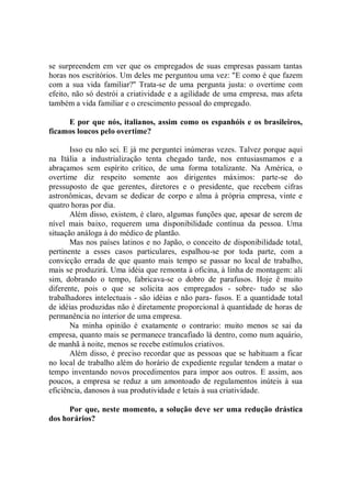 se surpreendem em ver que os empregados de suas empresas passam tantas
horas nos escritórios. Um deles me perguntou uma vez: "E como é que fazem
com a sua vida familiar?'' Trata-se de uma pergunta justa: o overtime com
efeito, não só destrói a criatividade e a agilidade de uma empresa, mas afeta
também a vida familiar e o crescimento pessoal do empregado.

     E por que nós, italianos, assim como os espanhóis e os brasileiros,
ficamos loucos pelo overtime?

       Isso eu não sei. E já me perguntei inúmeras vezes. Talvez porque aqui
na Itália a industrialização tenta chegado tarde, nos entusiasmamos e a
abraçamos sem espírito crítico, de uma forma totalizante. Na América, o
overtime diz respeito somente aos dirigentes máximos: parte-se do
pressuposto de que gerentes, diretores e o presidente, que recebem cifras
astronômicas, devam se dedicar de corpo e alma à própria empresa, vinte e
quatro horas por dia.
       Além disso, existem, é claro, algumas funções que, apesar de serem de
nível mais baixo, requerem uma disponibilidade contínua da pessoa. Uma
situação análoga à do médico de plantão.
       Mas nos países latinos e no Japão, o conceito de disponibilidade total,
pertinente a esses casos particulares, espalhou-se por toda parte, com a
convicção errada de que quanto mais tempo se passar no local de trabalho,
mais se produzirá. Uma idéia que remonta à oficina, à linha de montagem: ali
sim, dobrando o tempo, fabricava-se o dobro de parafusos. Hoje ê muito
diferente, pois o que se solicita aos empregados - sobre- tudo se são
trabalhadores intelectuais - são idéias e não para- fusos. E a quantidade total
de idéias produzidas não é diretamente proporcional à quantidade de horas de
permanência no interior de uma empresa.
       Na minha opinião é exatamente o contrario: muito menos se sai da
empresa, quanto mais se permanece trancafiado lá dentro, como num aquário,
de manhã à noite, menos se recebe estímulos criativos.
       Além disso, é preciso recordar que as pessoas que se habituam a ficar
no local de trabalho além do horário de expediente regular tendem a matar o
tempo inventando novos procedimentos para impor aos outros. E assim, aos
poucos, a empresa se reduz a um amontoado de regulamentos inúteis à sua
eficiência, danosos à sua produtividade e letais à sua criatividade.

      Por que, neste momento, a solução deve ser uma redução drástica
dos horários?
 