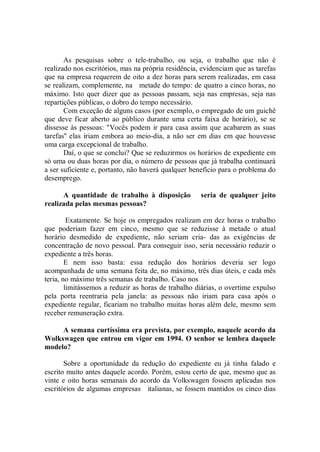 As pesquisas sobre o tele-trabalho, ou seja, o trabalho que não é
realizado nos escritórios, mas na própria residência, evidenciam que as tarefas
que na empresa requerem de oito a dez horas para serem realizadas, em casa
se realizam, complemente, na metade do tempo: de quatro a cinco horas, no
máximo. Isto quer dizer que as pessoas passam, seja nas empresas, seja nas
repartições públicas, o dobro do tempo necessário.
       Com exceção de alguns casos (por exemplo, o empregado de um guichê
que deve ficar aberto ao público durante uma certa faixa de horário), se se
dissesse às pessoas: "Vocês podem ir para casa assim que acabarem as suas
tarefas'' elas iriam embora ao meio-dia, a não ser em dias em que houvesse
uma carga excepcional de trabalho.
       Daí, o que se conclui? Que se reduzirmos os horários de expediente em
só uma ou duas horas por dia, o número de pessoas que já trabalha continuará
a ser suficiente e, portanto, não haverá qualquer benefício para o problema do
desemprego.

      A quantidade de trabalho à disposição          seria de qualquer jeito
realizada pelas mesmas pessoas?

         Exatamente. Se hoje os empregados realizam em dez horas o trabalho
que poderiam fazer em cinco, mesmo que se reduzisse à metade o atual
horário desmedido de expediente, não seriam cria- das as exigências de
concentração de novo pessoal. Para conseguir isso, seria necessário reduzir o
expediente a três horas.
        E nem isso basta: essa redução dos horários deveria ser logo
acompanhada de uma semana feita de, no máximo, três dias úteis, e cada mês
teria, no máximo três semanas de trabalho. Caso nos
        limitássemos a reduzir as horas de trabalho diárias, o overtime expulso
pela porta reentraria pela janela: as pessoas não iriam para casa após o
expediente regular, ficariam no trabalho muitas horas além dele, mesmo sem
receber remuneração extra.

     A semana curtíssima era prevista, por exemplo, naquele acordo da
Wolkswagen que entrou em vigor em 1994. O senhor se lembra daquele
modelo?

       Sobre a oportunidade da redução do expediente eu já tinha falado e
escrito muito antes daquele acordo. Porém, estou certo de que, mesmo que as
vinte e oito horas semanais do acordo da Volkswagen fossem aplicadas nos
escritórios de algumas empresas italianas, se fossem mantidos os cinco dias
 