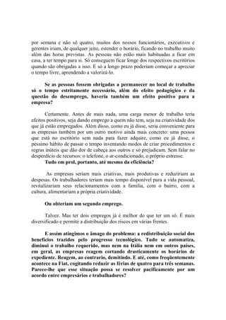 por semana e não sô quatro, muitos dos nossos funcionários, executivos e
gerentes iriam, de qualquer jeito, estender o horário, ficando no trabalho muito
além das horas previstas. As pessoas não estão mais habituadas a ficar em
casa, a ter tempo para si. Só conseguem ficar longe dos respectivos escritórios
quando são obrigadas a isso. E só a longo prazo poderiam começar a apreciar
o tempo livre, aprendendo a valorizá-lo.

      Se as pessoas fossem obrigadas a permanecer no local de trabalho
só o tempo estritamente necessário, além do efeito pedagógico e da
questão do desemprego, haveria também um efeito positivo para a
empresa?

       Certamente. Antes de mais nada, uma carga menor de trabalho teria
efeitos positivos, seja dando emprego a quem não tem, seja na criatividade dos
que já estão empregados. Além disso, como eu já disse, seria conveniente para
as empresas também por um outro motivo ainda mais concreto: uma pessoa
que está no escritório sem nada para fazer adquire, como eu já disse, o
péssimo hábito de passar o tempo inventando modos de criar procedimentos e
regras inúteis que dão dor de cabeça aos outros e só prejudicam. Sem falar no
desperdício de recursos: o telefone, o ar-condicionado, o próprio estresse.
       Tudo em prol, portanto, até mesmo da eficiência?

        As empresas seriam mais criativas, mais produtivas e reduziriam as
despesas. Os trabalhadores teriam mais tempo disponível para a vida pessoal,
revitalizariam seus relacionamentos com a família, com o bairro, com a
cultura, alimentariam a própria criatividade.

      Ou obteriam um segundo emprego.

       Talvez. Mas ter dois empregos já é melhor do que ter um sô. É mais
diversificado e permite a distribuição dos riscos em várias frentes.

      E assim atingimos o âmago do problema: a redistribuição social dos
benefícios trazidos pelo progresso tecnológico. Tudo se automatiza,
diminui o trabalho requerido, mas nem na Itália nem em outros países,
em geral, as empresas reagem cortando drasticamente os horários de
expediente. Reagem, ao contrario, demitindo. E até, como freqüentemente
acontece na Fiat, cogitando reduzir as férias de quatro para três semanas.
Parece-lhe que esse situação possa se resolver pacificamente por um
acordo entre empresários e trabalhadores?
 