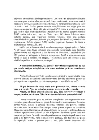 empresas americanas a empregar inválidos. Diz Ford: “Se devêssemos assumir
um surdo para um trabalho para o qual é necessário ouvir, um manco onde é
necessário correr, eu desobedeceria ao Estado. O papel empresarial não é fazer
caridade cristã. Porém, posso assumir tranqüilamente um cego para um
emprego no qual os olhos não são necessários'' E conta, a seguir, a pesquisa
que fez nos seus estabelecimentos:” Resultou que na fábrica desenvolviam-se
7.882 tarefas deferentes, escreve. 'Entre estas, 949 foram definidas como
trabalho pesado, que requeriam homens robustos, com uma perfeita
capacidade física, portanto, homens que, do ponte de vista físico, não tivessem
praticamente defeito algum; 3.338 tarefas requeriam homens de força e
estatura física normal. As 3.595
       tarifas que sobravam não demandavam qualquer tipo de esforço físico.
As atividades mais leves sofreram uma segunda classificação para descobrir
quantas dentre elas requeriam o uso de todas as faculdades. Descobriram que
670 podium ser delegadas a homens sem pernas, 2.637 a homens com uma
perna só, duas a homens sem braços, 715 a homens com um só braço e dez
atividades podiam ser realizadas por cegos''.

       A Ford assim retratada, faz pensar nas vitrines daquele tipo de loja
que vende artigos ortopédicos, tais como muletas, próteses anatômicas
plástico, etc.

      Porém Ford conclui: “Isto significa que a indústria desenvolvida pode
oferecer trabalho assalariado a um número mais elevado de homens-padrão do
que aquele que em geral se encontra em qualquer comunidade normal".

      Já que falamos do corpo como uma presença real, vamos s voltar
para o presente. Nós, no trabalho, usamos o cérebro cada vez mais.
      Porém, na Índia existem pessoas que, para sobreviver vendem o
sangue, os rins, as córneas. Não é uma contradição um pouco violenta?

      Lamentavelmente, para se realizar transplantes, que representam uma
conquista para a humanidade, as peças de trocas devem ser retiradas de outros
corpos vivos. Graças à cirurgia moderna, estamos, aos poucos, ficando
parecidos com carros ou aviões: sempre noves gravas às peças de reposição.
Mas existe uma diferença: se a Fiat constrói mil carros, prevê antecipadamente
também a produção de dois mil ou três mil pistões, de forma a poder substituir
os que se quebram. Ou então, quando precisamos de um pistão podemos tentar
achá-la no ferro-velho, Para o nosso corpo, contudo, não dispomos de peças
de reposição novas e prontas para o uso, pelo menos enquanto não
 