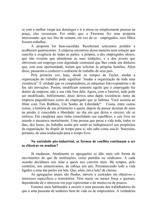 se com a melhor roupa aos domingos e ir à missa ou simplesmente passear na
praça, eles recusaram. Foi então que a Firestone fez uma proposta
interessante: que nos fins de semana, em vez de os empregados, seus filhos
fossem trabalhar.
       A proposta foi bem-sucedida. Receberam setecentos pedidos e
acolheram quatrocentos. A empresa encontrou dessa maneira uma solução que
concilia a exigência de todas as partes: a própria, a dos empregados idosos,
que não tiveram que abandonar as suas tradições, e a dos jovens que
obtiveram um emprego com dignidade contratual que lhes rende um dinheiro
que, sem essa oportunidade, teriam que solicitar às próprias famílias. Além
disso, passaram a conhecer o ambiente de trabalho de seus pais.
       Pela primeira vez, hoje, desde os tempos de Taylor, mudar a
organização do trabalho pode significar ''mudar a organização de toda uma
existência''. É verdade que os computadores, as máquinas foto-copiadoras e de
fax são inovações. Porém, modificam somente aquilo que o empregado faz
dentro da emprese, não a sua vida fora dela. Agora, com a Internet, tudo pode
ser modificado, Infelizmente, disso deriva uma dupla resistência: tanto da
empresa paquidérmica como do empregado que se habitua. Você assistiu ao
filme com Tim Robbins, Um Sonho de Liberdade? Conta, entre outras
coisas, a história de um prisioneiro a quem, depois de passar dezenas de anos
na prisão, é concedida a liberdade: no dia em que deixa o cárcere, ele se
enforca. Em cinqüenta anos tinha consolidado seu equilíbrio, e sair livre no
mundo o assustava mortalmente. Uma pessoa que passa a vida toda, todos os
dias, dez horas, no trabalho acaba por sentir-se indispensável aos propósitos
da organização. Se dispõe de tempo para si, não sabe como usá-lo. Necessita,
portanto, de uma reeducação para o tempo livre.

       Na sociedade pós-industrial, as formas de conflito continuam a ser
as clássicas ou mudam?

       Já mudaram. Atualmente as agregações se dão mais sob forma de
movimentos do que de instituições, como partidos ou sindicatos. A cada
ocasião decidimos nos aliar a quem nos convém mais. Há tempos, pelo
contrário, nos amarrávamos, da cabeça aos pés, Permanecendo toda a vida
ligados a uma das partes em luta. Que, aliás, era a luta? de classes.
       As agregações atuais são fluidas, móveis e centrados em objetivos e
interesses específicos e transitórios. Têm maior ou menor força e quorum,
dependendo de o interesse em jogo representar o de muitos ou de poucos.
       Estamos mais habituados a assistir a uma passeata dos trabalhadores do
que a uma passeata de senhores bem de vida ou de empresários. A verdadeira
 