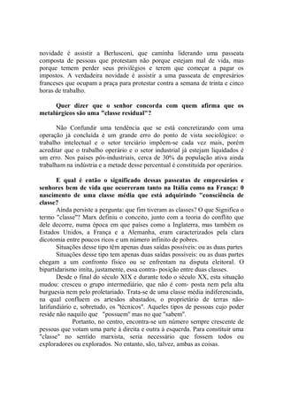 novidade é assistir a Berlusconi, que caminha liderando uma passeata
composta de pessoas que protestam não porque estejam mal de vida, mas
porque temem perder seus privilégios e terem que começar a pagar os
impostos. A verdadeira novidade é assistir a uma passeata de empresários
franceses que ocupam a praça para protestar contra a semana de trinta e cinco
horas de trabalho.

     Quer dizer que o senhor concorda com quem afirma que os
metalúrgicos são uma "classe residual"?

       Não Confundir uma tendência que se está concretizando com uma
operação já concluída é um grande erro do ponto de vista sociológico: o
trabalho intelectual e o setor terciário impõem-se cada vez mais, porém
acreditar que o trabalho operário e o setor industrial já estejam liquidados é
um erro. Nos países pós-industriais, cerca de 30% da população ativa ainda
trabalham na indústria e a metade desse percentual é constituída por operários.

       E qual é então o significado dessas passeatas de empresários e
senhores bem de vida que ocorreram tanto na Itália como na França: 0
nascimento de uma classe média que está adquirindo "consciência de
classe?
       Ainda persiste a pergunta: que fim tiveram as classes? O que Significa o
termo "classe''? Marx definiu o conceito, junto com a teoria do conflito que
dele decorre, numa época em que países como a Inglaterra, mas também os
Estados Unidos, a França e a Alemanha, eram caracterizados pela clara
dicotomia entre poucos ricos e um número infinito de pobres.
       Situações desse tipo têm apenas duas saídas possíveis: ou as duas partes
       Situações desse tipo tem apenas duas saídas possíveis: ou as duas partes
chegam a um confronto físico ou se enfrentam na disputa eleitoral. O
bipartidarismo imita, justamente, essa contra- posição entre duas classes.
       Desde o final do século XIX e durante todo o século XX, esta situação
mudou: cresceu o grupo intermediário, que não é com- posta nem pela alta
burguesia nem pelo proletariado. Trata-se de uma classe média indiferenciada,
na qual confluem os artesãos abastados, o proprietário de terras não-
latifundiário e, sobretudo, os ''técnicos''. Aqueles tipos de pessoas cujo poder
reside não naquilo que "possuem'' mas no que "sabem''.
             Portanto, no centro, encontra-se um número sempre crescente de
pessoas que votam uma parte à direita e outra à esquerda. Para constituir uma
"classe'' no sentido marxista, seria necessário que fossem todos ou
exploradores ou explorados. No entanto, são, talvez, ambas as coisas.
 