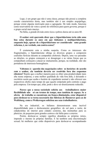 Logo, é um grupo que não é uma classe, porque não possui a completa
coesão característica desta, mas também não é um simples arquipélago,
porque existe alguma motivação para a agregação. De todo modo, funciona
como reservatório de votos e ponto de referência para quem governa, porque é
o grupo social mais maciço.
      Na Itália, a grande divisão entre ricos e pobres durou até os anos 60.

     O senhor está querendo dizer que o bipartidarismo teria sido uma
boa coisa durante os anos em que tínhamos o multipartidarismo,
enquanto hoje, apesar de o bipartidarismo ser considerado uma grande
reforma, é, na verdade, um contra-senso?

       É exatamente esta a minha suspeita. Como os interesses são
fragmentados, o bipartidarismo obriga os diversos grupos a comporem
coalizões fictícias durante as campanhas eleitorais. Depois, uma vez passadas
as eleições, os grupos começam a se desagregar e as várias forças que os
compunham começam a atacar-se mutuamente, porque, na realidade, não são
portadoras de interesses homogêneos.

       Voltemos à : questão das negociações sobre os horários: de acordo
com o senhor, ela também deveria ser resolvida fora dos esquemas
clássicos? Repito que a melhor maneira para se obter uma produtividade mais
alta numa empresa, e uma melhor qualidade de vida fora dela, é deixando o
escritório assim que acaba o horário de expediente normal e não oferecer aos
respectivos chefes mais tempo do que aquele estipulado pelo contrato e pago
pela empresa. Um tempo que, aliás, pode e deve ser drasticamente reduzido.

       Parece que a nossa sociedade solicita aos trabalhadores maior
flexibilidade não só em termos de tempo, mas também de espaço. Se a
oferta de trabalho se encontram em franca diminuição, estar disponível
para deslocar-se se torna necessário das fábricas de Hannover para as de
Wolfsburg, como a Wolkswagen solicitou aos seus trabalhadores.

       Na era industrial, os italianos demonstraram uma incrível
disponibilidade para o deslocamento geográfico: do sul para o norte, de
cidadezinhas do interior para cidades costeiras, das montanhas para as
planícies, de pequenos para grandes centros e da Itália para o exterior.
       Porém, deslocar-se sempre significa abandona as próprias raízes,
impondo o mesmo às próprias famílias. E há também uma discriminação
sexual; há mulheres que estão disponíveis para deslocar-se acompanhando
 