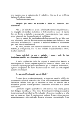 seus maridos, mas a recíproca não é verdadeira. Este não é um problema
italiano, alemão ou francês.
       É doloroso em toda parte.

      Emigrar por causa do trabalho é típico da sociedade pós-
industrial?

       Não. O tele-trabalho nos levará a operar cada vez mais na própria casa.
As migrações são resíduos industriais: o deslocamento de todos e à mesma
hora em direção ao trabalho ou a emigração e massa das zonas rurais para as
zonas industriais são formas obsoletas de mobilidade.
       Agora, a maioria dos trabalhadores não lida com matérias só- lidas, mas
com informação imaterial. Portanto, em vez de deslocar os trabalhadores para
onde estão as informações, é possível e preferível deslocar as informações
para onde estão os trabalhadores.
       No futuro, seremos cada vez mais sedentários, no que diz respeito ao
trabalho, e, como já disse, cada vez mais nômades no que concerne ao estudo,
à cultura e ao lazer.

       Numa sociedade em que o trabalho é sempre mais do tipo
intelectual, qual é a nova forma de exploração?

       A maior exploração ainda diz respeito à matéria-prima Quando a
matéria-prima era o cobre, explorar significava comprá-lo a baixo custo. Se é
o trabalho, significa pagar pouco pelas braços que se compram. Se são idéias,
significa se apropriar dos frutos da criatividade dos outros ou ainda impedir
que eles amadureçam.

      E o que significa impedir a criatividade?

       É o que fazem, predominantemente, as empresas: mantêm milhões de
pessoas num regime de baixo nível das idéias, utilizam sa as suas capacidades
executivas, fazendo com que se envolvam de uma tal maneira com a
burocracia, que elas acabam perdendo a capacidade de inventar e se tornam
outros robôs.
       Geralmente se pensa que tudo isso tenta acabado para sempre, que se
trate de águas passadas, de velhas linhas de montagem metalúrgicas que já se
tornaram arqueologia industrial. Na realidade, o fenômeno reproduziu-se tal e
qual nas modernas linhas de montagem da indústria de papel, talvez as mais
avançadas quanto à informatização. Tome-se a Amazon como exemplo. O seu
 