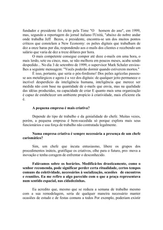 fundador e presidente foi eleito pela Time "O homem do ano", em 1999,
mas, segundo a reportagem do jornal italiano l'Unità, "abaixo do nobre andar
onde trabalha Jeff Bezos, o presidente, encontra-se um dos muitos pontos
críticos que constelam a New Economy: os peões digitais que trabalham de
dez a onze haras por dia, respondendo aos e-mails dos clientes e recebendo um
salário que varia de dez a treze dólares por hora.
       O mais competente consegue compor até doze e-mails em uma hora, o
mais lerdo, sete ou cinco, mas, se não melhora em poucos meses, acaba sendo
despedido... No dia 3 de setembro de 1999, o supervisor Mark Schaler enviou-
lhes a seguinte mensagem: "Vocês poderão dormir quando estiverem mortos.''
       É isso, portanto, que seria o pós-fordismo! Dos peões agrícolas passou-
se aos metalúrgicos e agora é a vez dos digitais: de qualquer jeito permanece o
incrível desperdício da inteligência humana, inteligência que merece ser
medida não com base na quantidade de e-mails que envia, mas na qualidade
das idéias produzidas, na capacidade de criar E quanto mais uma organização
é capaz de estabelecer um ambiente propício à criatividade, mais eficiente ela
é.

      A pequena empresa é mais criativa?

      Depende do tipo de trabalho e da genialidade do chefe. Muitas vezes,
porém, a pequena empresa é bem-sucedida só porque explora mais seus
funcionários e usa força de trabalho não contratada legalmente.

      Numa empresa criativa é sempre necessária a presença de um chefe
carismático?

      Sim, um chefe que incuta entusiasmo, libere os grupos dos
procedimentos inúteis, gratifique os criativos, olhe para o futuro, pro- mova a
inovação e tenha coragem de enfrentar o desconhecido.

      Falávamos sobre os horários. Modificá-los drasticamente, como o
senhor recomenda, pode significar perder certa ritualidade, certos tempos
comuns da coletividade, necessários à socialização, ocasiões de encontros
e reuniões. Eu me refiro a algo parecido com o que a praça representava
num sentido espacial, nas cidadezinhas.

      Eu acredito que, mesmo que se reduza a semana de trabalho mesmo
com a sua remodelagem, seria de qualquer maneira necessário manter
ocasiões de estudo e de festas comuns a todos Por exemplo, poderiam existir
 