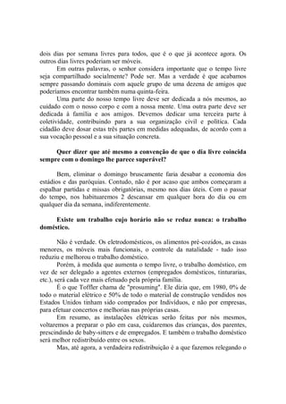 dois dias por semana livres para todos, que é o que já acontece agora. Os
outros dias livres poderiam ser móveis.
       Em outras palavras, o senhor considera importante que o tempo livre
seja compartilhado socialmente? Pode ser. Mas a verdade é que acabamos
sempre passando dominais com aquele grupo de uma dezena de amigos que
poderíamos encontrar também numa quinta-feira.
       Uma parte do nosso tempo livre deve ser dedicada a nós mesmos, ao
cuidado com o nosso corpo e com a nossa mente. Uma outra parte deve ser
dedicada à família e aos amigos. Devemos dedicar uma terceira parte à
coletividade, contribuindo para a sua organização civil e política. Cada
cidadão deve dosar estas três partes em medidas adequadas, de acordo com a
sua vocação pessoal e a sua situação concreta.

     Quer dizer que até mesmo a convenção de que o dia livre coincida
sempre com o domingo lhe parece superável?

       Bem, eliminar o domingo bruscamente faria desabar a economia dos
estádios e das paróquias. Contudo, não é por acaso que ambos começaram a
espalhar partidas e missas obrigatórias, mesmo nos dias úteis. Com o passar
do tempo, nos habituaremos 2 descansar em qualquer hora do dia ou em
qualquer dia da semana, indiferentemente.

     Existe um trabalho cujo horário não se reduz nunca: o trabalho
doméstico.

        Não é verdade. Os eletrodomésticos, os alimentos pré-cozidos, as casas
menores, os móveis mais funcionais, o controle da natalidade - tudo isso
reduziu e melhorou o trabalho doméstico.
        Porém, à medida que aumenta o tempo livre, o trabalho doméstico, em
vez de ser delegado a agentes externos (empregados domésticos, tinturarias,
etc.), será cada vez mais efetuado pela própria família.
        É o que Toffler chama de "prosuming''. Ele dizia que, em 1980, 0% de
todo o material elétrico e 50% de todo o material de construçâo vendidos nos
Estados Unidos tinham sido comprados por Indivíduos, e não por empresas,
para efetuar concertos e melhorias nas próprias casas.
        Em resumo, as instalações elétricas serão feitas por nós mesmos,
voltaremos a preparar o pão em casa, cuidaremos das crianças, dos parentes,
prescindindo de baby-sitters e de empregados. E também o trabalho doméstico
será melhor redistribuído entre os sexos.
        Mas, até agora, a verdadeira redistribuição é a que fazemos relegando o
 