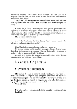 trabalho às máquinas, recorrendo a estes "achados" preciosos que são as
máquinas de lavar roupa, de lavar pratos, fraldas descartáveis e os alimentos
pré-cozidos, entre outros.
       Talvez nas próximas gerações esse trabalho venha a ser dividido
com eqüidade entre os sexos. Por enquanto, essa redistribuição não
existe.

       É como eu já disse: o homem passa uma grande quantidade horas
supérfluas no escritório. Predispõe e antepõem a carreira a família. E talvez
até acredite que o faça pelo bem dos filhos e a mesma coisa vale, ainda que
em menor medida, para as mulheres que fazem carreira.
       Mas as coisas estão mudando.

      A redução drástica dos horários de expediente vem ao encontro dos
interesses femininos, segundo o senhor?

      Claro! Restitui os maridos às suas mulheres e vice-versa.
      Os homens perdem o álibi que hoje usam para ficarem fora de casa o
dia todo e desinteressarem-se assim da vida fora do trabalho delegando às
mulheres todas as responsabilidades familiares.
      privando a si mesmos das alegrias relacionadas com o tempo livre, a
organização do lar, os afetos, a paternidade.

      Décimo Capítulo

      O Prazer da Ubiqüidade
      Mas, acima de todas as maravilhosas invenções, que eminência de
mente foi aquela de alguém que imaginou encontrar um modo de
comunicar os seus pensamentos mais recônditos a qualquer outra pessoa
que desejasse, mesmo se distante se longuíssimos intervalos de tempo e de
espaço? Falar com aqueles que estão nas Índias?
      Galileu Galilei


      É preciso ser leve como uma andorinha, mas não como uma pluma.
      Paul Valéry
 