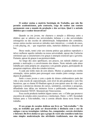 O senhor ensina a matéria Sociologia do Trabalho, que não lhe
permite academicismos, pelo contrario, exige do senhor um contato
permanente com o mundo da produção e dos serviços. Qual é o método
didático que o senhor desenvolveu?

       Quando eu era jovem, me chamava a atenção a diferença entre a
didática que se adotava nas universidades italianas e a das universidades
estrangeiras ou das escolas de administração. Independente dos conteúdos,
nessas outras escolas usavam-se métodos mais interativos - o estudo de casos,
o role playing, etc. - que requeriam aulas, materiais didáticos e docentes ad
hoc.
       Desse modo, tentei criar um sistema prático que pudesse reproduzir e
talvez melhorar aqueles métodos na nossa universidade, apesar das Carências
estruturais que a caracterizam e/ou graças á anarquia essencial que a governa.
Portanto, apesar de graças à sua permissividade.
       Ao longo dos anos aperfeiçoei, aos poucos, um método didático que
permite a motivação e o envolvimento dos alunos. Neste método cada aluno
trabalha por conta própria em pequenos e em grandes grupos, participando de
pesquisas empíricas, além dos estudos teóricos.
       A cada ano tenho mais de cem alunos. Muitos se graduam sem minha
orientação, vários pedem para prosseguir seus estudos junto comigo, mesmo
depois de graduados.
       Junto a esses jovens e com a ajuda de ótimos colaboradores pude dar
vida a uma escola de especialização, com nível de pós-graduação e sem fins
lucrativos, que se chama S3-Studium agora já com quinze anos de vida e que
organizou e promoveu dezenas de cursos, seminários, convênios e pesquisas,
difundindo suas idéias em inúmeros livros e publicando, atualmente, uma
revista trimestral: NEXT- Strumenti per l'innovazione.
       Essa escola produziu também alguns ramos: um : o Clube que promove
encontros de estudos entre executivos e intelectuais. Outro : a SIT, Sociedade
Italiana para o Tele-trabalho, visa à correta difusão dessa nova forma de
trabalho.

      O seu grupo de escudos dedicou um livro ao "tele-trabalho ''. Ou
seja, ao trabalho que pode ser desenvolvido à distância com o uso de
antigas e novas tecnologias: telefone, fax, computador, correio eletrônico
e Internet. Do livro deduz-se que o grupo de vocês não considera tudo isso
uma simples modernização das atividades tradicionais, mas sim algo
 