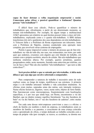 capaz de fazer detonar a velha organização empresarial e social.
Comecemos pelas cifras: e possível quantificar o fenômeno? Quantas
pessoas "tele-trabalham"?

       É difícil fazer esse cálculo.. Pode-se quantificar o número de
trabalhadores que, oficialmente, a partir de um determinado momento, se
tornam tele-trabalhadores. Por exemplo, há algum tempo a multinacional
AT&T apresentou um relatório no qual declara possuir trinta e cinco mil tele-
trabalhadores, explicando como e o quanto tele-trabalham. A IBM italiana
transformou três mil e quinhentos dos seus dependentes em tele-trabalhadores.
A Telecom Itália e a Prefeitura de Roma organizaram um telecentro. Junto
com a Prefeitura de Nápoles, estamos conduzindo uma operação mais
completa, que envolverá várias centenas de empregados.
       Porém é quase impossível contar o número de pessoas que de fato tele-
trabalham: na vida de todo dia, nas ruas, nos restaurantes, nos trens, por onde
quer que andemos, cruzamos com alguém que está falando de trabalho, em
contato com o próprio escritório, através do celular. São tele-trabalhadores que
nenhuma estatística abarca. Por exemplo, quartos jornalistas, quantos
pesquisadores então, neste momento, fazendo uma entrevista por telefone, em
vez de face a face? Não são eles também “tele-trabalhadores ‘‘ que nem se dão
conta disso?”.

      Será preciso definir o que se entende por tele-trabalho. A idéia mais
difusa é que seja algo que envolve sobretudo o computador.

       Para compreender a natureza do trabalho é necessário antes de tudo
explicar como, ao longo do tempo, modificou-se sua estrutura. A primeira
etapa é a do trabalho artesanal: trabalho e vida coincidiam totalmente. As
oficinas eram muitas, separadas umas das outras, sem interação recíproca.
Numa oficina faziam-se, digamos, vasos; numa outra, objetos de ferro batido.
Elas funcionavam como microempresas, freqiientemente com localizações
específicas, e é por isso que ainda hoje, em Roma, encontramos a via dei
Baullari, que no dialeto romano significa literalmente "rua dos fazedores de
baús'' ou via dei Sediari, isto é” rua dos fazedores de cadeiras'', entre muitas
outras.
       Em cada uma dessas mini-empresas conviviam a casa e a oficina: o
chefe da família era também o chefe da empresa, os trabalhadores eram os
membros da família e os parentes, o crescimento de uma criança coincidia
com o aprendizado do ofício, o tempo dedicado ao trabalho coincidia com o
tempo da própria vida (por exemplo, se rezava, se cozinhava, se dormia nos
 