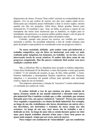 dispusermos de clones. O nosso ''feno-velho'' consiste na eventualidade de que
alguém, vivo ou que acabou de morrer, nos doe seus orgãos ainda ativos.
Éuma pena que estejamos pouco habituados a doar os nossos orgãos, mesmo
quando isto não nos prejudica. Além disso, faltam grandes bancos para
armazená-los. O resultado é que, hoje, na Itália, as pessoas à espera de um
transplante são muito mais numerosas que os doadores, os órgãos para os
transplantes são preciosos e as pessoas pobres podem chegar a um tal grau de
desespero, que são obrigadas a vender partes do próprio corpo.
       Contudo, quando uma pessoa era escrava, era vendida por inteiro,
incluindo o cérebro. Na sociedade industrial, o fato de vender somente uma
parte do próprio corpo poderia ser considerado como um progresso relativo.

      Na nossa sociedade, definida pelo senhor como pós-industrial, o
trabalho competitivo, seja ele físico ou intelectual, será cada vez mais
realizado pelas máquinas.Aos humanos, no trabalho ou no ócio, resta a
interessante tarefa de serem criativos. O senhor fala disso como de um
progresso conquistado. Mas lhe parece realmente fácil aceitar essa nova
condição e usufruir dela?

       Não, é dificílimo Não se abandona num secundo os habitas adquiridos.
Como dizia Ferdinando IV de Bourbon: si mais fácil perder o trono que perder
o hábito.'' E ele entendia do assunto, já que, de fato, tinha perdido o trono.
Estamos habituados a desempenhar funções repetitivas como se fôssemos
máquinas e é necessário um grande esforço para aprender uma atividade
criativa, digna de um ser humano..
       Nas empresas americanas, a função de "executivo'' é muito ambicionada
e é ostentada nos cartões de visita.

      O senhor defende a tese de que estamos em plena transição de
época. Estamos saindo de um mundo industrial e entrando num outro,
pós-industrial Mas é também verdade que a velha sociedade, que estamos
deixando para trás, nos parece inelutável, ''natural". Parece-nos natural
viver segundo a organização e os ritmos da idade industrial. Por exemplo,
ao longo de um dia, trabalhamos oito horas, dormirmos em outras oito e
nos divertimos, nos instruímos e tratamos do nosso corpo nas oito
restantes. Ao longo de um ano, onze meses são de trabalho e um é
dedicado ao ócio. Ao longo de uma vida se estuda durante quinze ou vinte
anos, para depois trabalhar durante trinta anos e fazer bem pouco ou
quase nada naquele tempo que nos resta, antes de morrer.
      Para romper este sentimento de “naturalidade'', que nos condiciona
 