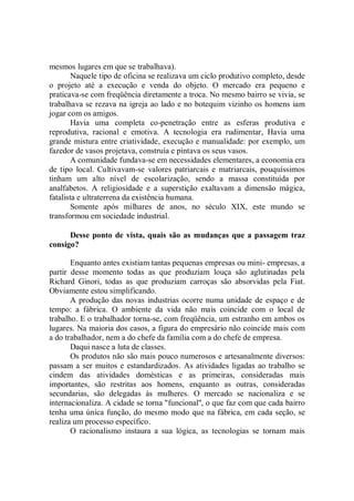 mesmos lugares em que se trabalhava).
        Naquele tipo de oficina se realizava um ciclo produtivo completo, desde
o projeto até a execução e venda do objeto. O mercado era pequeno e
praticava-se com freqüência diretamente a troca. No mesmo bairro se vivia, se
trabalhava se rezava na igreja ao lado e no botequim vizinho os homens iam
jogar com os amigos.
        Havia uma completa co-penetração entre as esferas produtiva e
reprodutiva, racional e emotiva. A tecnologia era rudimentar, Havia uma
grande mistura entre criatividade, execução e manualidade: por exemplo, um
fazedor de vasos projetava, construía e pintava os seus vasos.
        A comunidade fundava-se em necessidades elementares, a economia era
de tipo local. Cultivavam-se valores patriarcais e matriarcais, pouquíssimos
tinham um alto nível de escolarização, sendo a massa constituída por
analfabetos. A religiosidade e a superstição exaltavam a dimensão mágica,
fatalista e ultraterrena da existência humana.
        Somente após milhares de anos, no século XIX, este mundo se
transformou em sociedade industrial.

      Desse ponto de vista, quais são as mudanças que a passagem traz
consigo?

       Enquanto antes existiam tantas pequenas empresas ou mini- empresas, a
partir desse momento todas as que produziam louça são aglutinadas pela
Richard Ginori, todas as que produziam carroças são absorvidas pela Fiat.
Obviamente estou simplificando.
       A produção das novas industrias ocorre numa unidade de espaço e de
tempo: a fábrica. O ambiente da vida não mais coincide com o local de
trabalho. E o trabalhador torna-se, com freqüência, um estranho em ambos os
lugares. Na maioria dos casos, a figura do empresário não coincide mais com
a do trabalhador, nem a do chefe da família com a do chefe de empresa.
       Daqui nasce a luta de classes.
       Os produtos não são mais pouco numerosos e artesanalmente diversos:
passam a ser muitos e estandardizados. As atividades ligadas ao trabalho se
cindem das atividades domésticas e as primeiras, consideradas mais
importantes, são restritas aos homens, enquanto as outras, consideradas
secundarias, são delegadas às mulheres. O mercado se nacionaliza e se
internacionaliza. A cidade se torna "funcional'', o que faz com que cada bairro
tenha uma única função, do mesmo modo que na fábrica, em cada seção, se
realiza um processo específico.
       O racionalismo instaura a sua lógica, as tecnologias se tornam mais
 