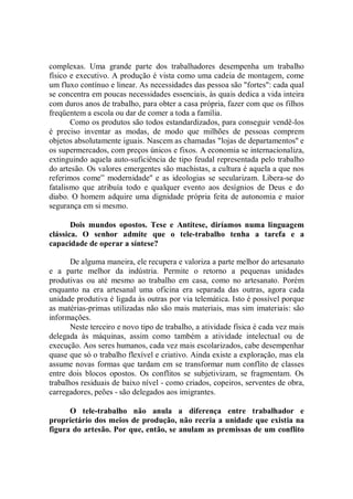 complexas. Uma grande parte dos trabalhadores desempenha um trabalho
físico e executivo. A produção é vista como uma cadeia de montagem, come
um fluxo contínuo e linear. As necessidades das pessoa são "fortes": cada qual
se concentra em poucas necessidades essenciais, às quais dedica a vida inteira
com duros anos de trabalho, para obter a casa própria, fazer com que os filhos
freqüentem a escola ou dar de comer a toda a família.
       Como os produtos são todos estandardizados, para conseguir vendê-los
é preciso inventar as modas, de modo que milhões de pessoas comprem
objetos absolutamente iguais. Nascem as chamadas "lojas de departamentos'' e
os supermercados, com preços únicos e fixos. A economia se internacionaliza,
extinguindo aquela auto-suficiência de tipo feudal representada pelo trabalho
do artesão. Os valores emergentes são machistas, a cultura é aquela a que nos
referimos come” modernidade'' e as ideologias se secularizam. Libera-se do
fatalismo que atribuía todo e qualquer evento aos desígnios de Deus e do
diabo. O homem adquire uma dignidade própria feita de autonomia e maior
segurança em si mesmo.

       Dois mundos opostos. Tese e Antítese, diríamos numa linguagem
clássica. O senhor admite que o tele-trabalho tenha a tarefa e a
capacidade de operar a síntese?

       De alguma maneira, ele recupera e valoriza a parte melhor do artesanato
e a parte melhor da indústria. Permite o retorno a pequenas unidades
produtivas ou até mesmo ao trabalho em casa, como no artesanato. Porém
enquanto na era artesanal uma oficina era separada das outras, agora cada
unidade produtiva é ligada às outras por via telemática. Isto é possível porque
as matérias-primas utilizadas não são mais materiais, mas sim imateriais: são
informações.
       Neste terceiro e novo tipo de trabalho, a atividade física é cada vez mais
delegada às máquinas, assim como também a atividade intelectual ou de
execução. Aos seres humanos, cada vez mais escolarizados, cabe desempenhar
quase que só o trabalho flexível e criativo. Ainda existe a exploração, mas ela
assume novas formas que tardam em se transformar num conflito de classes
entre dois blocos opostos. Os conflitos se subjetivizam, se fragmentam. Os
trabalhos residuais de baixo nível - como criados, copeiros, serventes de obra,
carregadores, peões - são delegados aos imigrantes.

      O tele-trabalho não anula a diferença entre trabalhador e
proprietário dos meios de produção, não recria a unidade que existia na
figura do artesão. Por que, então, se anulam as premissas de um conflito
 