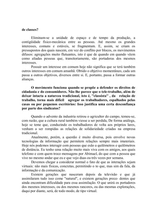 de classes?

       Eliminam-se a unidade de espaço e de tempo da produção, a
contigüidade físico-mecânica entre as pessoas. Até mesmo os grandes
interesses, comuns e estáveis, se fragmentam. E, assim, se criam os
pressupostos dos quais nascem, em vez do conflito por blocos, os movimentos
difusos: agregações muito flutuantes, isto é que de quando em quando vêem
como aliadas pessoas que, transitoriamente, são portadoras dos mesmos
interesses.
       Possuir um interesse em comum hoje não significa que se terá também
outros interesses em comum amanhã. Obtido o objetivo momentâneo, cada um
passa a outros objetivos, diversos entre si. E, portanto, passa a formar outras
alianças.

      O movimento funciona quando se propõe a defender os direitos de
cidadania e do consumidores. Não lhe parece que o tele-trabalho, além de
deixar intacta a natureza tradicional, isto é, ''classista'' , da relação de
trabalho, torna mais difícil agregar os trabalhadores, espalhados pelas
casas ou por pequenos escritórios: Isso justifica uma certa desconfiança
por parte dos sindicatos?

       Quando o advento da industria retirou o agricultor do campo, temeu-se,
com razão, que a cultura rural também viesse a ser perdida, De forma análoga,
hoje se teme que, conduzindo os trabalhadores de volta aos próprios lares,
venham a ser rompidas as relações de solidariedade criadas na empresa
tradicional.
       Atualmente, porém, a questão é muito diversa, pois envolve novas
tecnologias da informação que permitem relações sempre mais imateriais.
Hoje nós podemos interagir com pessoas que esão a quilômetros e quilômetros
de distância. Eu tenho uma relação muito mais viva com os amigos, aos quais
telefono e com quem troco mensagens por Abimael, do que com a pessoa que
vive no mesmo andar que eu e que vejo duas ou três vezes por semana.
       Devemos chegar a considerar normal o fato de que as interações sejam
virtuais: não mais físicas, concretas, permitindo o to que, mas sim da fala, da
informação e da comunicação.
       Existem gerações que nasceram depois da televisão e que já
assimilaram tudo isso come "natural", e existem gerações prece- dentes que
ainda encontram dificuldade para essa assimilação. O que unirá os portadores
dos mesmos interesses, ou dos mesmos rancores, ou das mesmas explorações,
daqui por diante, será, de todo modo, de tipo virtual.
 