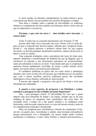 E, neste mundo, ou entramos imediatamente, ou senão entrará o nosso
concorrente que ditará a lei que também nós seremos obrigrados a cumprir.
       Para dizer a verdade, sobre a questão do tele-trabalho, os sindicatos
italianos se comportaram de uma madeira incrivelmente aberta: muito mais do
que os empresários e executivos.

      Portanto, o que está em curso é       uma batalha entre inovação e
conservação?

       Exato. E sobre isso eu concordo inteiramente com Touraine: É 196
       preciso saber lidar com a inovação sem criar vítimas. Este é o pulo-do-
gato ao qual a esquerda hoje deveria aspirar: sabendo que o progresso tende,
devido à : sua própria natureza, a produzir vítimas toda vez que surgem
inovações, se deveria predispor mecanismos auxiliares, capazes de prevenir os
danos e evitar as vítimas.
       Uma esquerda inteligente, culta e previdente não teria, há trinta anos,
imposto obstáculos à transformação da indústria do aço de Bagnoli, que se
encontrava já reduzida a um instrumento anacrônico de assistencialismo,
numa área destinada à ciência e ao lazer. Teria lutado para que as corporações
operárias fossem rapidamente recicladas, de forma a poder assumir novos
papéis, em outros setores, de natureza pós-industrial.
       O verdadeiro problema na época não era como salvar a siderúrgica
obsoleta, mas come reciclar três mil pessoas que trabalhavam ali, de maneira
que, com o menor sacrifício possível, pudessem passar das atividades
siderúrgicas a novas funções, sobretudo no setor terciário.
       É preciso não impedir o progresso, mas geri-lo de forma a criar uma
felicidade mais difundida.

       E quanto a esses aspectos, de progresso e da felicidade o senhor
considera a passagem ao tele-trabalho um ponto importante?
       Sim, : uma passagem crucial. O tele-trabalho faz com que a gente
adquira uma nova dimensão do tempo e do espaço. Sempre que se dá uma
mudança de época, as categorias mais sintomáticas são essas duas. Na
sociedade rural, o tempo era o das quatro estações e as mudanças eram
lentíssimas, cada inovação requeria anos, às vezes até mesmo séculos, antes de
ser completamente realizada e incorporada.
       Hoje, em cinqüenta anos, assimilamos o advento do computador. O fax,
em três ou quatro anos. Assimilamos o celular, uma invenção extraordinária
porque praticamente cria a ubiqüidade, em menos tempo ainda. Existem
resistências à mudanças, é claro: basta lembrar a rejeição preconceituosa a
 