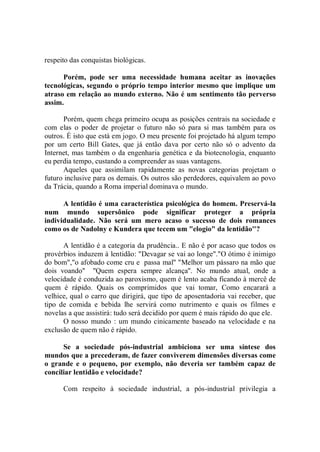 respeito das conquistas biológicas.

      Porém, pode ser uma necessidade humana aceitar as inovações
tecnológicas, segundo o próprio tempo interior mesmo que implique um
atraso em relação ao mundo externo. Não é um sentimento tão perverso
assim.

      Porém, quem chega primeiro ocupa as posições centrais na sociedade e
com elas o poder de projetar o futuro não só para si mas também para os
outros. É isto que está em jogo. O meu presente foi projetado há algum tempo
por um certo Bill Gates, que já então dava por certo não só o advento da
Internet, mas também o da engenharia genética e da biotecnologia, enquanto
eu perdia tempo, custando a compreender as suas vantagens.
      Aqueles que assimilam rapidamente as novas categorias projetam o
futuro inclusive para os demais. Os outros são perdedores, equivalem ao povo
da Trácia, quando a Roma imperial dominava o mundo.

      A lentidão é uma característica psicológica do homem. Preservá-la
num mundo supersônico pode significar proteger a própria
individualidade. Não será um mero acaso o sucesso de dois romances
como os de Nadolny e Kundera que tecem um "elogio" da lentidão''?

      A lentidão é a categoria da prudência.. E não é por acaso que todos os
provérbios induzem à lentidão: "Devagar se vai ao longe"."O ótimo é inimigo
do bom","o afobado come cru e passa mal'' "Melhor um pássaro na mão que
dois voando'' ''Quem espera sempre alcança''. No mundo atual, onde a
velocidade é conduzida ao paroxismo, quem é lento acaba ficando à mercê de
quem é rápido. Quais os comprimidos que vai tomar, Como encarará a
velhice, qual o carro que dirigirá, que tipo de aposentadoria vai receber, que
tipo de comida e bebida lhe servirá como nutrimento e quais os filmes e
novelas a que assistirá: tudo será decidido por quem é mais rápido do que ele.
      O nosso mundo : um mundo cinicamente baseado na velocidade e na
exclusão de quem não é rápido.

      Se a sociedade pós-industrial ambiciona ser uma síntese dos
mundos que a precederam, de fazer conviverem dimensões diversas come
o grande e o pequeno, por exemplo, não deveria ser também capaz de
conciliar lentidão e velocidade?

      Com respeito à sociedade industrial, a pós-industrial privilegia a
 