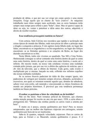 produção de idéias, o que por sua vez exige um corpo quieto e uma mente
irrequieta. Exige aquilo que eu chamo de "ócio criativo". As máquinas
trabalharão num ritmo sempre mais acelerado, mas os seres humanos terão
sempre mais tempo para refletir e para "bolar", idear. Mas só quem é capaz de
idear ou seja, in- ventar e patentear a idéia antes dos outros, adquirirá; o
direito de receber royalties.

      Essa tendência prosseguirá também no futuro?

       Com certeza. Italo Calvino nos recordava que rapidez e aceleração são
coisas típicas do mundo das fábulas, onde num piscar de olhos o príncipe mata
o dragão e conquista a princesa. E nós agimos numa fábula onde, no lugar das
fadas, encontram-se os engenheiros e os bio-engenheiros, no lugar dos feitiços
encontram- se as fórmulas químicas e as cotações da Bolsa, no lugar dos
duendes encontram-se os bits.
       Nesta fábula, todos nós vivemos ao quadrado. Nas Mil e Uma Noites,
Sheherazade consegue se salvar contando uma história dentro da qual se conta
uma outra história, dentro da qual se conta uma outra história, e assim até o
infinito. Do mesmo modo, na nossa vida cotidiana vivemos uma realidade
contada pelos jornais, que por sua vez a obtém das agências de notícias, que a
ob- têm da televisão, que a obtém da Internet. Cada gesto, cada evento é
multiplicado por si mesmo, lançado na rede, refletido nos infinitos espelhos
das nossas múltiplas realidades.
       Se os nossos bisavós padeciam do tédio de dias sempre iguais, nós
padecemos de vertigem por instantes sempre diversos, dilatados, acelerados e
excessivos, nos quais se orientam somente aqueles que, dotados de sabedoria,
sabem viver com estilo, sub metendo e sincronizando os ritmos frenéticos do
mundo aos próprios biorritmos. É provável que esta tendência permaneça
também no futuro próximo.

       O senhor se posiciona a fator da velocidade ou da lentidão?
       Não sei lhe dizer. Num romance policial de Simenon, que chamou
minha atenção porque foi escrito no ano em que nasci, 1938, a certa altura o
protagonista diz: "Debaixo das minhas janelas os carros voam a setenta por
hora".
       É muito ou é pouco, setenta quilômetros por hora? Para os nossos
antepassados, que na melhor das hipóteses viajavam em carruagens, setenta
quilômetros por hora devia ser muitíssimo.
       Sabe-se lá quantos, naquela velocidade, enjoavam. Para os carros de
hoje, para as Ferrari e os Maseratti, setenta quilômetros é pouco. E é
 
