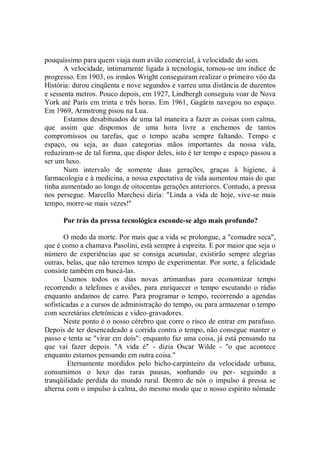 pouquíssimo para quem viaja num avião comercial, à velocidade do som.
       A velocidade, intimamente ligada à tecnologia, tornou-se um índice de
progresso. Em 1903, os irmãos Wright conseguiram realizar o primeiro vôo da
História: durou cinqüenta e nove segundos e varreu uma distância de duzentos
e sessenta metros. Pouco depois, em 1927, Lindbergh conseguiu voar de Nova
York até Paris em trinta e três horas. Em 1961, Gagárin navegou no espaço.
Em 1969, Armstrong pisou na Lua.
       Estamos desabituados de uma tal maneira a fazer as coisas com calma,
que assim que dispomos de uma hora livre a enchemos de tantos
compromissos ou tarefas, que o tempo acaba sempre faltando. Tempo e
espaço, ou seja, as duas categorias mãos importantes da nossa vida,
reduziram-se de tal forma, que dispor deles, isto é ter tempo e espaço passou a
ser um luxo.
       Num intervalo de somente duas gerações, graças à higiene, à
farmacologia e à medicina, a nossa expectativa de vida aumentou mais do que
tinha aumentado ao longo de oitocentas gerações anteriores. Contudo, a pressa
nos persegue. Marcello Marchesi dizia: "Linda a vida de hoje, vive-se mais
tempo, morre-se mais vezes!''

      Por trás da pressa tecnológica esconde-se algo mais profundo?

       O medo da morte. Por mais que a vida se prolongue, a "comadre seca",
que é como a chamava Pasolini, está sempre à espreita. E por maior que seja o
número de experiências que se consiga acumular, existirão sempre alegrias
outras, belas, que não teremos tempo de experimentar. Por sorte, a felicidade
consiste também em buscá-las.
       Usamos todos os dias novas artimanhas para economizar tempo
recorrendo a telefones e aviões, para enriquecer o tempo escutando o rádio
enquanto andamos de carro. Para programar o tempo, recorrendo a agendas
sofisticadas e a cursos de administração do tempo, ou para armazenar o tempo
com secretárias eletrônicas e video-gravadores.
       Neste ponto é o nosso cérebro que corre o risco de entrar em parafuso.
Depois de ter desencadeado a corrida contra o tempo, não consegue manter o
passo e tenta se "virar em dois": enquanto faz uma coisa, já está pensando na
que vai fazer depois. ''A vida é" - dizia Oscar Wilde - ''o que acontece
enquanto estamos pensando em outra coisa."
        Eternamente mordidos pelo bicho-carpinteiro da velocidade urbana,
consumimos o luxo das raras pausas, sonhando ou per- seguindo a
tranqüilidade perdida do mundo rural. Dentro de nós o impulso à pressa se
alterna com o impulso à calma, do mesmo modo que o nosso espírito nômade
 