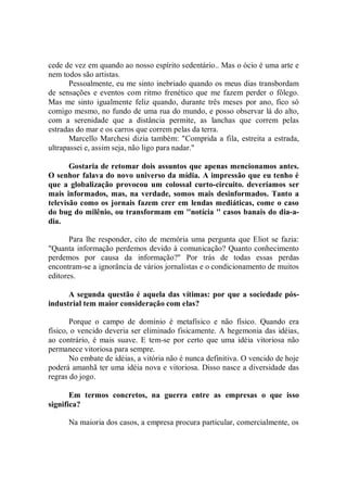 cede de vez em quando ao nosso espírito sedentário.. Mas o ócio é uma arte e
nem todos são artistas.
       Pessoalmente, eu me sinto inebriado quando os meus dias transbordam
de sensações e eventos com ritmo frenético que me fazem perder o fôlego.
Mas me sinto igualmente feliz quando, durante três meses por ano, fico só
comigo mesmo, no fundo de uma rua do mundo, e posso observar lá do alto,
com a serenidade que a distância permite, as lanchas que correm pelas
estradas do mar e os carros que correm pelas da terra.
       Marcello Marchesi dizia também: "Comprida a fila, estreita a estrada,
ultrapassei e, assim seja, não ligo para nadar."

       Gostaria de retomar dois assuntos que apenas mencionamos antes.
O senhor falava do novo universo da mídia. A impressão que eu tenho é
que a globalização provocou um colossal curto-circuito. deveríamos ser
mais informados, mas, na verdade, somos mais desinformados. Tanto a
televisão como os jornais fazem crer em lendas mediáticas, come o caso
do bug do milênio, ou transformam em ''notícia '' casos banais do dia-a-
dia.

       Para lhe responder, cito de memória uma pergunta que Eliot se fazia:
"Quanta informação perdemos devido à comunicação? Quanto conhecimento
perdemos por causa da informação?'' Por trás de todas essas perdas
encontram-se a ignorância de vários jornalistas e o condicionamento de muitos
editores.

      A segunda questão é aquela das vítimas: por que a sociedade pós-
industrial tem maior consideração com elas?

       Porque o campo de domínio é metafísico e não físico. Quando era
físico, o vencido deveria ser eliminado fisicamente. A hegemonia das idéias,
ao contrário, é mais suave. E tem-se por certo que uma idéia vitoriosa não
permanece vitoriosa para sempre.
       No embate de idéias, a vitória não é nunca definitiva. O vencido de hoje
poderá amanhã ter uma idéia nova e vitoriosa. Disso nasce a diversidade das
regras do jogo.

       Em termos concretos, na guerra entre as empresas o que isso
significa?

      Na maioria dos casos, a empresa procura particular, comercialmente, os
 