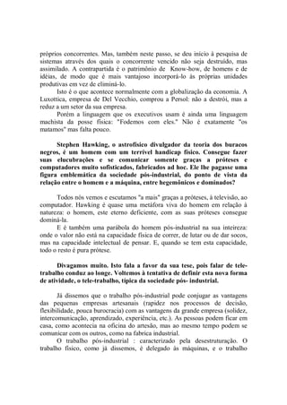 próprios concorrentes. Mas, também neste passo, se deu início à pesquisa de
sistemas através dos quais o concorrente vencido não seja destruído, mas
assimilado. A contrapartida é o patrimônio de Know-how, de homens e de
idéias, de modo que é mais vantajoso incorporá-lo às próprias unidades
produtivas em vez de eliminá-lo.
       Isto é o que acontece normalmente com a globalização da economia. A
Luxottica, empresa de Del Vecchio, comprou a Persol: não a destrói, mas a
reduz a um setor da sua empresa.
       Porém a linguagem que os executivos usam é ainda uma linguagem
machista da posse física: "Fodemos com eles.'' Não é exatamente "os
matamos'' mas falta pouco.

      Stephen Hawking, o astrofísico divulgador da teoria dos buracos
negros, é um homem com um terrível handicap físico. Consegue fazer
suas elucubrações e se comunicar somente graças a próteses e
computadores muito sofisticados, fabricados ad hoc. Ele lhe pagasse uma
figura emblemática da sociedade pós-industrial, do ponto de vista da
relação entre o homem e a máquina, entre hegemônicos e dominados?

      Todos nós vemos e escutamos ''a mais'' graças a próteses, à televisão, ao
computador. Hawking é quase uma metáfora viva do homem em relação à
natureza: o homem, este eterno deficiente, com as suas próteses consegue
dominá-la.
      E é também uma parábola do homem pós-industrial na sua inteireza:
onde o valor não está na capacidade física de correr, de lutar ou de dar socos,
mas na capacidade intelectual de pensar. E, quando se tem esta capacidade,
todo o resto é pura prótese.

      Divagamos muito. Isto fala a favor da sua tese, pois falar de tele-
trabalho conduz ao longe. Voltemos à tentativa de definir esta nova forma
de atividade, o tele-trabalho, típica da sociedade pós- industrial.

       Já dissemos que o trabalho pós-industrial pode conjugar as vantagens
das pequenas empresas artesanais (rapidez nos processos de decisão,
flexibilidade, pouca burocracia) com as vantagens da grande empresa (solidez,
intercomunicação, aprendizado, experiência, etc.). As pessoas podem ficar em
casa, como acontecia na oficina do artesão, mas ao mesmo tempo podem se
comunicar com os outros, como na fabrica industrial.
       O trabalho pós-industrial : caracterizado pela desestruturação. O
trabalho físico, como já dissemos, é delegado às máquinas, e o trabalho
 