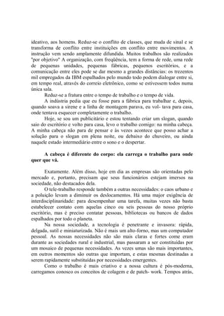 ideativo, aos homens. Reduz-se o conflito de classes, que muda de sinal e se
transforma de conflito entre instituições em conflito entre movimentos. A
instrução vem sendo amplamente difundida. Muitos trabalhos são realizados
''por objetivo'' A organização, com freqüência, tem a forma de rede, uma rede
de pequenas unidades, pequenas fábricas, pequenos escritórios, e a
comunicação entre eles pode se dar mesmo a grandes distâncias: os trezentos
mil empregados da IBM espalhados pelo mundo todo podem dialogar entre si,
em tempo real, através do correio eletrônico, como se estivessem todos numa
única sala.
       Reduz-se a fratura entre o tempo de trabalho e o tempo de vida.
       A indústria pedia que eu fosse para a fábrica para trabalhar e, depois,
quando soava a sirene e a linha de montagem parava, eu vol- tava para casa,
onde tentava esquecer completamente o trabalho.
       Hoje, se sou um publicitário e estou tentando criar um slogan, quando
saio do escritório e volto para casa, levo o trabalho comigo: na minha cabeça.
A minha cabeça não para de pensar e às vezes acontece que posso achar a
solução para o slogan em plena noite, ou debaixo do chuveiro, ou ainda
naquele estado intermediário entre o sono e o despertar.

      A cabeça é diferente do corpo: ela carrega o trabalho para onde
quer que vá.

       Exatamente. Além disso, hoje em dia as empresas são orientadas pelo
mercado e, portanto, precisam que seus funcionários estejam imersos na
sociedade, não destacados dela.
       O tele-trabalho responde também a outras necessidades: o caos urbano e
a poluição levam a diminuir os deslocamentos. Há uma major exigência de
interdisciplinaridade: para desempenhar uma tarefa, muitas vezes não basta
estabelecer contato com aquelas cinco ou seis pessoas do nosso próprio
escritório, mas é preciso contatar pessoas, bibliotecas ou bancos de dados
espalhados por todo o planeta.
       Na nossa sociedade, a tecnologia é penetrante e invasora: rápida,
delgada, sutil e miniaturizada. Não é mais um alto-forno, mas um computador
pessoal. As nossas necessidades não são mais claras e fortes come eram
durante as sociedades rural e industrial, mas passaram a ser constituídas por
um mosaico de pequenas necessidades. As vezes umas são mais importantes,
em outros momentos são outras que importam, e estas mesmas destinadas a
serem rapidamente substituídas por necessidades emergentes.
       Como o trabalho é mais criativo e a nossa cultura é pós-moderna,
carregamos conosco os conceitos de colagem e de patch- work. Tempos atrás,
 