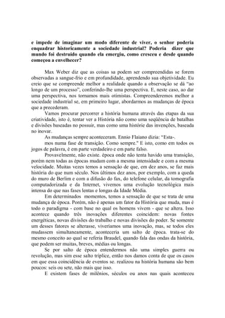 e impede de imaginar um modo diferente de viver, o senhor poderia
enquadrar historicamente a sociedade industrial? Poderia dizer que
mundo foi destruído quando ela emergiu, como cresceu e desde quando
começou a envelhecer?

       Max Weber diz que as coisas sa podem ser compreendidas se forem
observadas a sangue-frio e em profundidade, aprendendo sua objetividade. Eu
creio que se compreende melhor a realidade quando a observação se dá “ao
longo de um processo”, conferindo-lhe uma perspectiva. E, neste caso, ao dar
uma perspectiva, nos tornamos mais otimistas. Compreenderemos melhor a
sociedade industrial se, em primeiro lugar, abordarmos as mudanças de época
que a precederam.
       Vamos procurar percorrer a história humana através das etapas da sua
criatividade, isto é, tentar ver a História não como uma seqüência de batalhas
e divisões baseadas no possuir, mas como uma histórie das invenções, baseada
no inovar.
       As mudanças sempre aconteceram. Ennio Flaiano dizia: “Esta-.
       mos numa fase de transição. Como sempre.'' E isto, como em todos os
jogos de palavra, é em parte verdadeiro e em parte falso.
       Provavelmente, não existe. época onde não tenta havido uma transição,
porém nem todas as épocas mudam com a mesma intensidade e com a mesma
velocidade. Muitas vezes temos a sensação de que, em dez anos, se faz mais
história do que num século. Nos últimos dez anos, por exemplo, com a queda
do muro de Berlim e com a difusão do fax, do telefone celular, da tomografia
computadorizada e da Internet, vivemos uma evolução tecnológica mais
intensa do que nas fases lentas e longas da Idade Média.
       Em determinados momentos, temos a sensação de que se trata de uma
mudança de época. Porém, não é apenas um fator da História que muda, mas é
todo o paradigma - com base no qual os homens vivem - que se altera. Isso
acontece quando três inovações diferentes coincidem: novas fontes
energéticas, novas divisões do trabalho e novas divisões do poder. Se somente
um desses fatores se alterasse, viveríamos uma inovação, mas, se todos eles
mudassem simultaneamente, aconteceria um salto de época. trata-se do
mesmo conceito ao qual se referia Braudel, quando fala das ondas da história,
que podem ser muitas, breves, médias ou longas.
       Se por salto de época entendermos não uma simples guerra ou
revolução, mas sim esse salto tríplice, então nos damos conta de que os casos
em que essa coincidência de eventos se. realizou na história humana são bem
poucos: seis ou sete, não mais que isso.
       E existem fases de milênios, séculos ou anos nas quais aconteceu
 