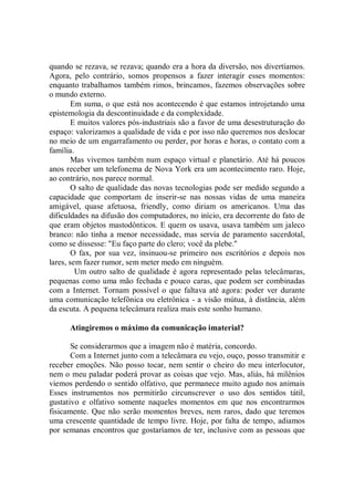 quando se rezava, se rezava; quando era a hora da diversão, nos divertíamos.
Agora, pelo contrário, somos propensos a fazer interagir esses momentos:
enquanto trabalhamos também rimos, brincamos, fazemos observações sobre
o mundo externo.
        Em suma, o que está nos acontecendo é que estamos introjetando uma
epistemologia da descontinuidade e da complexidade.
        E muitos valores pós-industriais são a favor de uma desestruturação do
espaço: valorizamos a qualidade de vida e por isso não queremos nos deslocar
no meio de um engarrafamento ou perder, por horas e horas, o contato com a
família.
        Mas vivemos também num espaço virtual e planetário. Até há poucos
anos receber um telefonema de Nova York era um acontecimento raro. Hoje,
ao contrário, nos parece normal.
        O salto de qualidade das novas tecnologias pode ser medido segundo a
capacidade que comportam de inserir-se nas nossas vidas de uma maneira
amigável, quase afetuosa, friendly, como diriam os americanos. Uma das
dificuldades na difusão dos computadores, no início, era decorrente do fato de
que eram objetos mastodônticos. E quem os usava, usava também um jaleco
branco: não tinha a menor necessidade, mas servia de paramento sacerdotal,
como se dissesse: "Eu faço parte do clero; você da plebe.''
        O fax, por sua vez, insinuou-se primeiro nos escritórios e depois nos
lares, sem fazer rumor, sem meter medo em ninguém.
         Um outro salto de qualidade é agora representado pelas telecâmaras,
pequenas como uma mão fechada e pouco caras, que podem ser combinadas
com a Internet. Tornam possível o que faltava até agora: poder ver durante
uma comunicação telefônica ou eletrônica - a visão mútua, à distância, além
da escuta. A pequena telecâmara realiza mais este sonho humano.

      Atingiremos o máximo da comunicação imaterial?

       Se considerarmos que a imagem não é matéria, concordo.
       Com a Internet junto com a telecâmara eu vejo, ouço, posso transmitir e
receber emoções. Não posso tocar, nem sentir o cheiro do meu interlocutor,
nem o meu paladar poderá provar as coisas que vejo. Mas, aliás, há milênios
viemos perdendo o sentido olfativo, que permanece muito agudo nos animais
Esses instrumentos nos permitirão circunscrever o uso dos sentidos tátil,
gustativo e olfativo somente naqueles momentos em que nos encontrarmos
fisicamente. Que não serão momentos breves, nem raros, dado que teremos
uma crescente quantidade de tempo livre. Hoje, por falta de tempo, adiamos
por semanas encontros que gostaríamos de ter, inclusive com as pessoas que
 