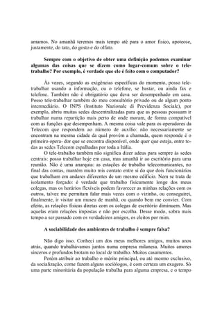amamos. No amanhã teremos mais tempo até para o amor físico, apoteose,
justamente, do tato, do gosto e do olfato.

      Sempre com o objetivo de obter uma definição podemos examinar
algumas das coisas que se dizem como lugar-comum sobre o tele-
trabalho? Por exemplo, é verdade que ele é feito com o computador?

       Às vezes, segundo as exigências específicas do momento, posso tele-
trabalhar usando a informação, ou o telefone, se bastar, ou ainda fax e
telefone. Também não é obrigatório que deva ser desempenhado em casa.
Posso tele-trabalhar também do meu consultório privado ou de algum ponto
intermediário. O INPS (lnstituto Nazionale di Previdenza Sociale), por
exemplo, abriu muitas sedes descentralizadas para que as pessoas possuam ir
trabalhar numa repartição mais perto de onde moram, de forma compatível
com as funções que desempenham. A mesma coisa vale para os operadores da
Telecom que respondem ao número de auxílio: não necessariamente se
encontram na mesma cidade da qual provém a chamada, quem responde é o
primeiro opera- dor que se encontra disponível, onde quer que esteja, entre to-
das as sedes Telecom espalhadas por toda a Itália.
       O tele-trabalho também não significa dizer adeus para sempre às sedes
centrais: posso trabalhar hoje em casa, mas amanhã ir ao escritório para uma
reunião. Não é uma anarquia: as estações de trabalho telecomunicantes, no
final das contas, mantém muito mis contato entre si do que dois funcionários
que trabalham em andares diferentes de um mesmo edifício. Nem se trata de
isolamento forçado: é verdade que trabalho fisicamente longe dos meus
colegas, mas os horários flexíveis podem favorecer as minhas relações com os
outros, talvez me permitam falar mais vezes com o vizinho, ou conseguirei,
finalmente, ir visitar um museu de manhã, ou quando bem me convier. Com
efeito, as relações físicas diretas com os colegas de escritório diminuem. Mas
aquelas eram relações impostas e não por escolha. Desse modo, sobra mais
tempo a ser passado com os verdadeiros amigos, os eleitos por mim.

      A sociabilidade dos ambientes de trabalho é sempre falsa?

       Não digo isso. Conheci um dos meus melhores amigos, muitos anos
atrás, quando trabalhávamos juntos numa empresa milanesa. Muitos amores
sinceros e profundos brotam no local de trabalho. Muitos casamentos.
       Porém atribuir ao trabalho o mérito principal, ou até mesmo exclusivo,
da socialização, come fazem alguns sociólogos, é com certeza um exagero. Só
uma parte minoritária da população trabalha para alguma empresa, e o tempo
 