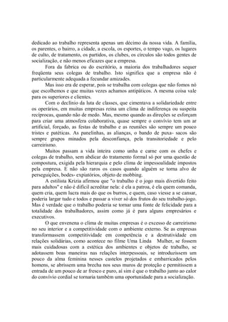 dedicado ao trabalho representa apenas um décimo da nossa vida. A família,
os parentes, o bairro, a cidade, a escola, os esportes, o tempo vago, os lugares
de culto, de tratamento, os partidos, os clubes, os círculos são todos gentes de
socialização, e não menos eficazes que a empresa.
        Fora da fabrica ou do escritório, a maioria dos trabalhadores sequer
freqüenta seus colegas de trabalho. Isto significa que a empresa não é
particularmente adequada a fecundar amizades.
        Mas isso era de esperar, pois se trabalha com colegas que não fomos nó
que escolhemos e que muitas vezes achamos antipáticos. A mesma coisa vale
para os superiores e clientes.
        Com o declínio da luta de classes, que cimentava a solidariedade entre
os operários, em muitas empresas reina um clima de indiferença ou suspeita
recíprocas, quando não de medo. Mas, mesmo quando as direções se esforçam
para criar uma atmosfera colaborativa, quase sempre o convívio tem um ar
artificial, forçado, as festas de trabalho e as reuniões são sempre um pouco
tristes e patéticas. As panelinhas, as alianças, o bando de puxa- sacos são
sempre grupos minados pela desconfiança, pela transitoriedade e pelo
carreirismo.
        Muitos passam a vida inteira como unha e carne com os chefes e
colegas de trabalho, sem abdicar do tratamento formal só por uma questão de
compostura, exigida pela hierarquia e pelo clima de impessoalidade impostos
pela empresa. E não são raros os casos quando alguém se torna alvo de
perseguições, bodes- expiatórios, objeto de mobbing.
        A estilista Krizia afirmou que "o trabalho é o jogo mais divertido feito
para adultos'' e não é difícil acreditar nela: é ela a patroa, é ela quem comanda,
quem cria, quem lucra mais do que os burros, e quem, caso viesse a se cansar,
poderia largar tudo e todos e passar a viver só dos frutos do seu trabalho-jogo.
Mas é verdade que o trabalho poderia se tornar uma fonte de felicidade para a
totalidade dos trabalhadores, assim como já é para alguns empresários e
executivos.
        O que envenena o clima de muitas empresas é o excesso de carreirismo
no seu interior e a competitividade com o ambiente externo. Se as empresas
transformassem competitividade em competência e a destrutividade em
relações solidárias, como acontece no filme Uma Linda Mulher, se fossem
mais cuidadosas com a estética dos ambientes e objetos de trabalho, se
adotassem boas maneiras nas relações interpessoais, se introduzissem um
pouco da alma feminina nesses castelos projetados e embarricados pelos
homens, se abrissem uma brecha nos seus muros de proteção e permitissem a
entrada de um pouco de ar fresco e puro, aí sim é que o trabalho junto ao calor
do convívio cordial se tornaria também uma oportunidade para a socialização.
 