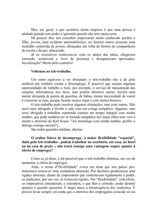 Mas, em geral, o que acontece numa empresa é que uma pessoa é
adulada quando tem poder e ignorada quando não tem muita sorte.
       Há poucos dias um consultor empresarial muito conhecido perdeu o
filho, jovem, num acidente automobilístico: no funeral estava presente uma
multidão comovida de jovens, abraçados em volta do féretro do companheiro
de escola e do pai, dilacerado.
       Já os executivos contavam-se com os dedos das mãos, chegavam
correndo, assinavam o livro de presença e desapareciam apressados.
Socialização? Muito pelo contrário!

      Voltemos ao tele-trabalho.

       Um outro equívoco a ser dissipado: o tele-trabalho não é de jeito
nenhum um remédio contra o desemprego. É possível que surjam algumas
oportunidades de trabalho a mais, por exemplo, o serviço de manutenção das
estações informáticas nos lares, mas podem diminuir outras: haverá uma
menor demanda de postos de gasolina, de babás, menor necessidade de varrer
e consertar as ruas, porque ficarão menos sujas e com menos buracos.
       O tele-trabalho pode resolver algumas alienações, mas criar outras. Não
serei mais obrigado a dividir a sala com um colega antipático, digamos, mas
serei obrigado a trabalhar mantendo contato em tempo integral com minha
mulher, que pode também ter se tornado antipática aos meus olhos (me vem à
mente o aforismo de Karl Kraus: "Ao monólogo com minha mulher, prefiro o
diálogo comigo mesmo").
       São todas questões inéditas, abertas.

      O senhor falava de desemprego.. a maior flexibilidade "espacial",
dada pelo tele-trabalho - podem trabalhar no escritório, em casa, no hotel
ou na casa de praia -, não trará consigo uma vantagem sequer quanto à
oferta de empregos?

       Como eu já disse, é até possível que o tele-trabalho diminua, em vez de
aumentar, a oferta de empregos.
       Aliás, o termo d"flexibilidade'' evoca um tema que nos países pós-
industriais tornou-se uma verdadeira obsessão. Por decênios predominou uma
rigidez absoluta: diante de empresários que controlavam rigidamente o poder,
os sindicatos, por sua vez, se tornavam rígidos. Por "flexibilidade'', com efeito,
os empresários entenderam, e entendem, o que lhes é cômodo: poder demitir
quantos e quando quiserem. E daqui nasce a intransigência dos sindicatos. É
preciso levar sempre em conta que o interesse dos empregados coincide só em
 