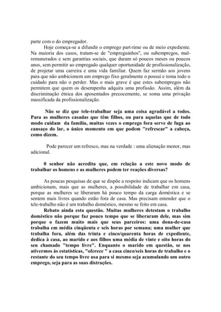 parte com o do empregador.
       Hoje começa-se a difundir o emprego part-time ou de meio expediente.
Na maioria dos casos, tratam-se de "empreguinhos'', ou subempregos, mal-
remunerados e sem garantias sociais, que duram só poucos meses ou poucos
anos, sem permitir ao empregado qualquer oportunidade de profissionalização,
de projetar uma carreira e uma vida familiar. Quem faz sermão aos jovens
para que não ambicionem um emprego fixo geralmente o possui e toma todo o
cuidado para não o perder. Mas o mais grave é que estes subempregos não
permitem que quem os desempenha adquira uma profissão. Assim, além da
discriminação étnica dos aposentados precocemente, se soma uma privação
massificada da profissionalização.

      Não se diz que tele-trabalhar seja uma coisa agradável a todos.
Para as mulheres casadas que têm filhos, ou para aquelas que de todo
modo cuidam da família, muitas vezes o emprego fora serve de fuga ao
cansaço do lar, o único momento em que podem ''refrescar" a cabeça,
como dizem.

       Pode parecer um refresco, mas na verdade : uma alienação menor, mas
adicional.

      0 senhor não acredita que, em relação a este novo modo de
trabalhar os homens e as mulheres podem ter reações diversas?

       As poucas pesquisas de que se dispõe a respeito indicam que os homens
ambicionam, mais que as mulheres, a possibilidade de trabalhar em casa,
porque as mulheres se liberaram há pouco tempo da carga doméstica e se
sentem mais livres quando estão fora de casa. Mas precisam entender que o
tele-trabalho não é um trabalho doméstico, mesmo se feito em casa.
       Rebato ainda esta questão. Muitas mulheres detestam o trabalho
doméstico não porque faz pouco tempo que se liberaram dele, mas sim
porque o fazem muito mais que seus parceiros: uma dona-de-casa
trabalha em média cinqüenta e seis horas por semana; uma mulher que
trabalha fora, além das trinta e cinco/quarenta horas de expediente,
dedica à casa, ao marido e aos filhos uma média de vinte e oito horas do
seu chamado "tempo livre". Enquanto o marido em questão, se nos
ativermos às estatísticas, "oferece '' a casa cinco/seis horas de trabalho e o
restante do seu tempo livre usa para si mesmo seja acumulando um outro
emprego, seja para as suas distrações.
 