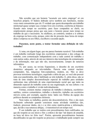 Não acredito que um homem "acumule um outro emprego'' só em
benefício próprio. O Salário dobrado serve também aos familiares, muitas
vezes mais consumistas que ele. É verdade que quem desempenha um trabalho
intelectual quase sempre usa o tempo livre em overtime, conforme já falamos:
ficando mais tempo no escritório, para fazer companhia ao chefe, ou
simplesmente porque pensa que seja justo e honesto passar mais tempo no
trabalho do que o necessário. As mulheres, ao contrário, tendem a ir embora
do emprego na hora certa, porque, entre dar de presente duas horas do tempo
delas à empresa ou aos filhos, escolhem a secunda opção.

      Passemos, neste ponto, a tentar formular uma definição de tele-
trabalho?

       Li uma, em algum lugar, que me parece bastante razoável. Tele-trabalho
é um trabalho realizado longe dos escritórios empresariais e dos colegas de
trabalho, com comunicação independente com a sede central do trabalho e
com outras sedes, através de um uso intensivo das tecnologias da comunicação
e da informação, mas que não são, necessariamente, sempre de natureza
informática.
       Vi, por acaso, na revista Espansione, o desenho de um escritório
doméstico adequado ao tele-trabalho. Parecia uma central nuclear:
computador, fax, máquinas foto-copiadoras, modem, etc. Não se deve
provocar terrorismo tecnológico, sugerindo a idéia de que, se você não possuir
toda esse parafernália, não é habilitado ao tele-trabalho. E, além disso, não se
trata de uma simples descentralização especial do trabalho para unidades
autônomas mas sobretudo de uma experimentação social que age tanto na
dimensão especial do trabalho como na sua organização, na sua cultura e na
maneira como o trabalho é vivido individualmente.
       Formas, existem muitas: empresas de trabalho à distância, escritórios-
satélites, centros comunitários, trabalho a domicílio, trabalho em escritórios
móveis como, por exemplo, aqueles insta- lados nos Ônibus da equipe dos
políticos durante as campanhas eleitorais.
       Nem todos os trabalhos, porém são descentralizáveis. Eles o são mais
facilmente sobretudo quando consistem numa atividade simbólica (ler,
traduzir, processar dados, etc.) e se têm como matéria-prima a informação,
que, devido a sua natureza ubíqua, : é transmissível em tempo real.
       É um trabalho que se realiza com procedimentos bem codificados, no
que diz respeito ao seu início e fim: a ordem é do tipo "até depois de amanhã,
na hora tal devo ter feito isso". Porém, apresenta procedimentos bastante
decodificados no que diz respeito ao processo: o trabalhador pode cumprir sua
 