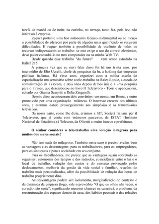 tarefa de manhã ou de noite, na cozinha, no terraço, tanto faz, pois isso não
interessa à empresa.
       Requer portanto uma boa autonomia técnico-instrumental ou ao menos
a possibilidade de oferecer por parte de alguém mais qualificado se surgirem
dificuldades. E requer também a possibilidade de usufruto de todos os
recursos indispensáveis ao trabalho: se este exige o uso do correio eletrônico,
devo poder consultá-lo no meu computador ou na minha Web TV.
       Desde quando esse trabalho "do futuro"         vem sendo estudado na
Itália? 215
       A primeira vez que eu ouvi falar disso foi há uns trinta anos, por
intermédio de Elio Uccelli, chefe de pesquisas da ln, a holding das empresas
públicas italianas. Há vinte anos, organizei com a minha escola de
especialização um seminário sobre o tele-trabalho na Raies Rotule, a escola de
administração da Telecom, e dois anos depois demos início a uma pesquisa
para o Firmes, que desembocou no livro Il Telelavoro - Teori e applicazioni,
editado por Gianna Scarpitti e Delia Zingarelli.
       Depois disso aconteceram dois convênios: um nosso, em Roma, e outro
promovido por uma organização milanesa. O interesse cresceu nos últimos
anos, e estamos dando prosseguimento aos simpósios e às transmissões
televisivas.
       Da nossa parte, como lhe dizia, criamos a SIT, Società Italiana per il
Telelavoro, que já conta com inúmeros parceiros, da ISTAT (Instituto
Nacional de Estatística) à Telecom, da Olivetti a muito bancos e prefeituras.

     O senhor considera o tele-trabalho uma solução milagrosa para
muitos dos males sociais?

       Não tem nada de milagroso. Também neste caso é preciso avaliar bem
as vantagens e as desvantagens: para os trabalhadores, para os empregadores,
para os sindicatos e para a sociedade em seu conjunto.
       Para os trabalhadores, me parece que as vantagens sejam sobretudo as
seguintes: autonomia dos tempos e dos métodos, coincidência entre o lar e o
local de trabalho, redução dos custos e do cansaço provocado pelos
deslocamentos, melhoria da gestão da vida social e familiar, relações de
trabalho mais personalizadas, além da possibilidade de redução das horas de
trabalho propriamente dito.
       As desvantagens podem ser: isolamento, marginalização do contexto e
da dinâmica da empresa (logo, vale o provérbio "O que os olhos não vêem, o
coração não sente", significando menores chances na carreira), o problema da
reestruturação dos espaços dentro de casa, dos hábitos pessoais e das relações
 